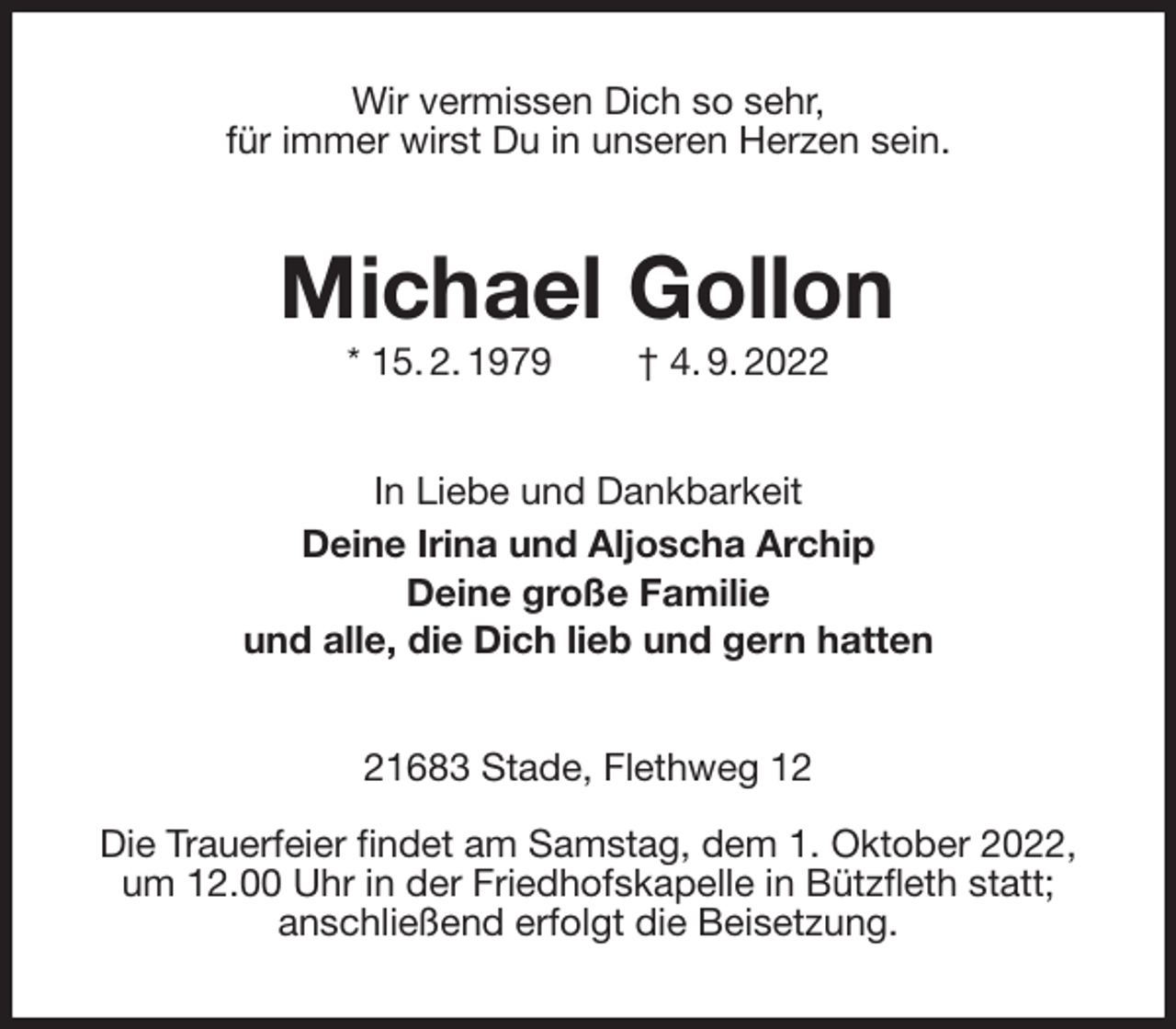 <p>Wir vermissen Dich so sehr,<br />für immer wirst Du in unseren Herzen sein.<br />Michael Gollon<br />* 15. 2. 1979 † 4. 9. 2022<br />In Liebe und Dankbarkeit<br />Deine Irina und Aljoscha Archip<br />Deine große Familie<br />und alle, die Dich lieb und gern hatten<br />21683 Stade, Flethweg 12</p><p>Die Trauerfeier findet am Samstag, dem 1. Oktober 2022, um 12.00 Uhr in der Friedhofskapelle in Bützfleth statt;<br />anschließend erfolgt die Beisetzung.</p>