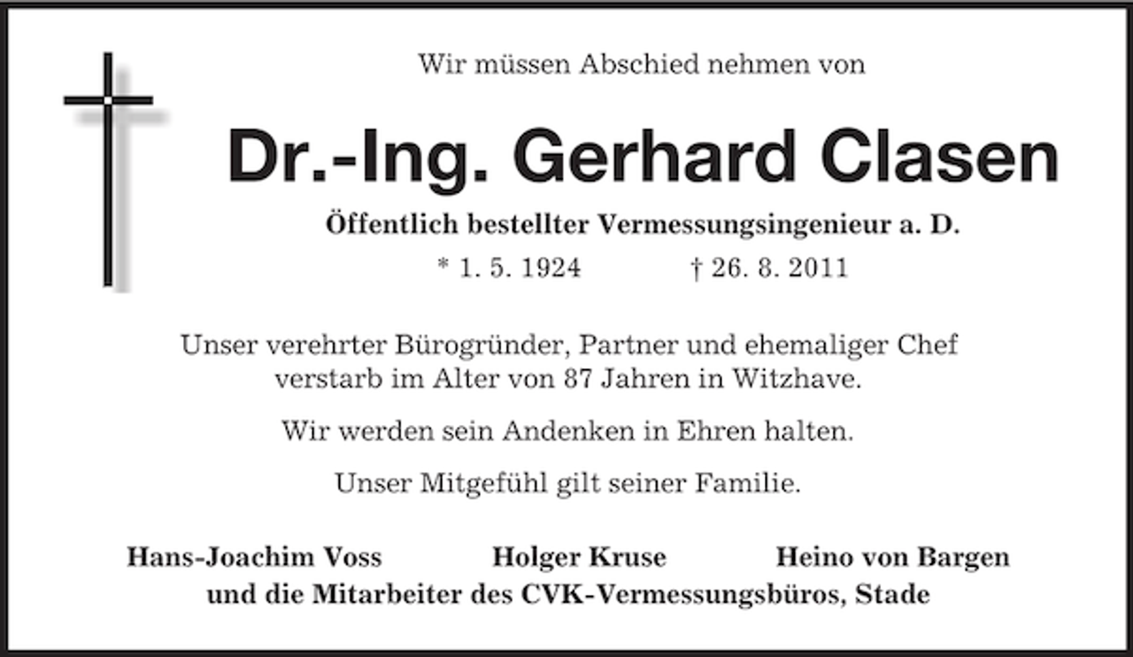 <p>Wir müssen Abschied nehmen von<br />Dr.-Ing. Gerhard Clasen<br />Öffentlich bestellter Vermessungsingenieur a. D.<br />* 1. 5. 1924 † 26. 8. 2011<br />Unser verehrter Bürogründer, Partner und ehemaliger Chef<br />verstarb im Alter von 87 Jahren in Witzhave.<br />Wir werden sein Andenken in Ehren halten.<br />Unser Mitgefühl gilt seiner Familie.<br />Hans-Joachim Voss Holger Kruse Heino von Bargen<br />und die Mitarbeiter des CVK-Vermessungsbüros, Stade</p>