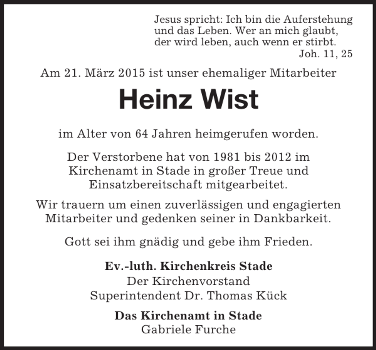 <p>Jesus spricht: Ich bin die Auferstehung<br />und das Leben. Wer an mich glaubt,<br />der wird leben, auch wenn er stirbt.<br />Joh. 11, 25<br />Am 21. März 2015 ist unser ehemaliger Mitarbeiter<br />Heinz Wist</p><p>im Alter von 64 Jahren heimgerufen worden.<br />Der Verstorbene hat von 1981 bis 2012 im<br />Kirchenamt in Stade in großer Treue und<br />Einsatzbereitschaft mitgearbeitet.<br />Wir trauern um einen zuverlässigen und engagierten Mitarbeiter und gedenken seiner in Dankbarkeit.<br />Gott sei ihm gnädig und gebe ihm Frieden.<br />Ev.-luth. Kirchenkreis Stade<br />Der Kirchenvorstand<br />Superintendent Dr. Thomas Kück<br />Das Kirchenamt in Stade<br />Gabriele Furche</p>