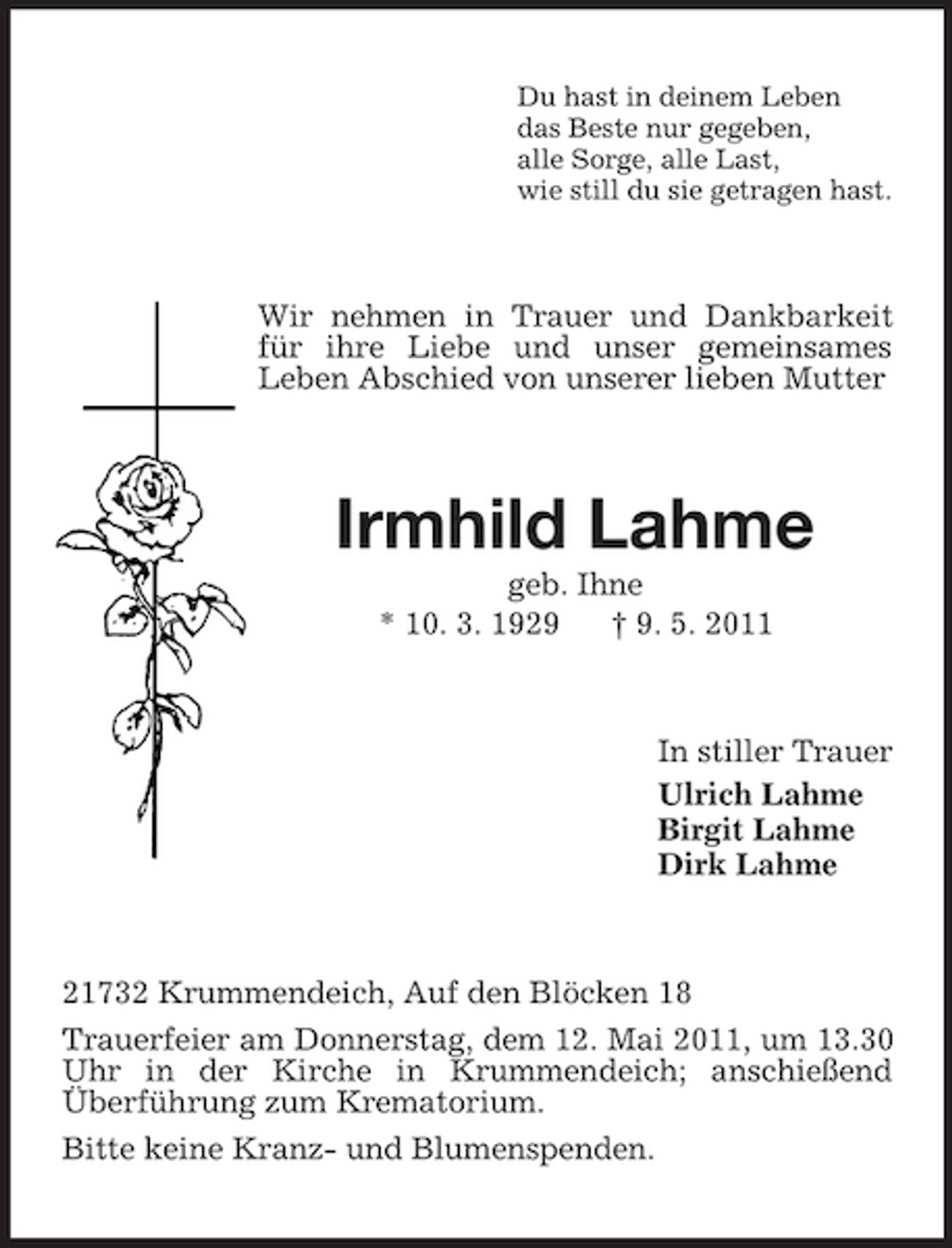 <p>Du hast in deinem Leben das Beste nur gegeben, alle Sorge, alle Last, wie still du sie getragen hast.</p><p>Wir nehmen in Trauer und Dankbarkeit für ihre Liebe und unser gemeinsames Leben Abschied von unserer lieben Mutter</p><p>Irmhild Lahme<br />geb. Ihne * 10. 3. 1929 † 9. 5. 2011</p><p>In stiller Trauer Ulrich Lahme Birgit Lahme Dirk Lahme</p><p>21732 Krummendeich, Auf den Blöcken 18 Trauerfeier am Donnerstag, dem 12. Mai 2011, um 13.30 Uhr in der Kirche in Krummendeich; anschießend Überführung zum Krematorium. Bitte keine Kranz- und Blumenspenden.</p>