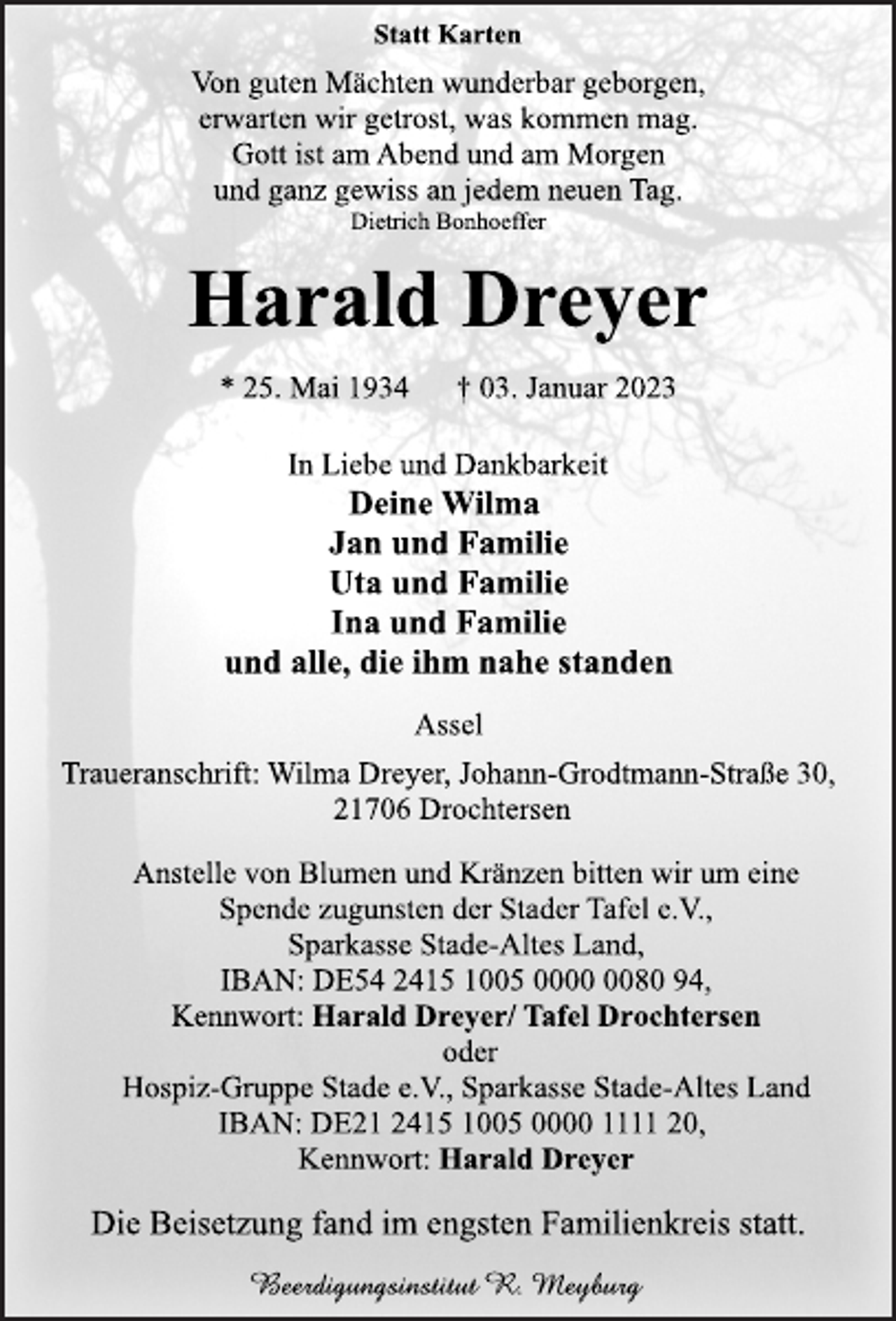 <p>Statt Karten<br />Von guten Mächten wunderbar geborgen,<br />erwarten wir getrost, was kommen mag.<br />Gott ist am Abend und am Morgen<br />und ganz gewiss an jedem neuen Tag.<br />Dietrich Bonhoeffer<br />Harald Dreyer<br />* 25. Mai 1934 † 03. Januar 2023<br />In Liebe und Dankbarkeit<br />Deine Wilma<br />Jan und Familie<br />Uta und Familie<br />Ina und Familie<br />und alle, die ihm nahe standen<br />Assel<br />Traueranschrift: Wilma Dreyer, Johann-Grodtmann-Straße 30,<br />21706 Drochtersen<br />Anstelle von Blumen und Kränzen bitten wir um eine<br />Spende zugunsten der Stader Tafel e.V.,<br />Sparkasse Stade-Altes Land,<br />IBAN: DE54 2415 1005 0000 0080 94,<br />Kennwort: Harald Dreyer/ Tafel Drochtersen<br />oder<br />Hospiz-Gruppe Stade e.V., Sparkasse Stade-Altes Land<br />IBAN: DE21 2415 1005 0000 1111 20,<br />Kennwort: Harald Dreyer<br />Die Beisetzung fand im engsten Familienkreis statt.</p>