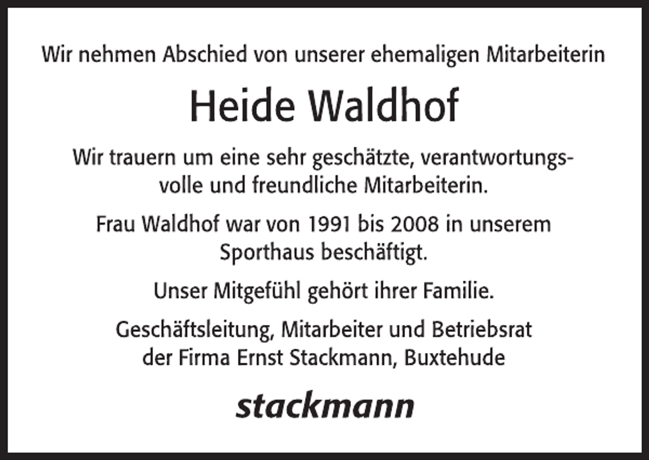 <p>Wir nehmen Abschied von unserer ehemaligen Mitarbeiterin<br />Heide Waldhof<br />Wir trauern um eine sehr geschätzte, verantwortungsvolle und freundliche Mitarbeiterin.<br />Frau Waldhof war von 1991 bis 2008 in unserem Sporthaus beschäftigt.<br />Unser Mitgefühl gehört ihrer Familie.<br />Geschäftsleitung, Mitarbeiter und Betriebsrat<br />der Firma Ernst Stackmann, Buxtehude</p>