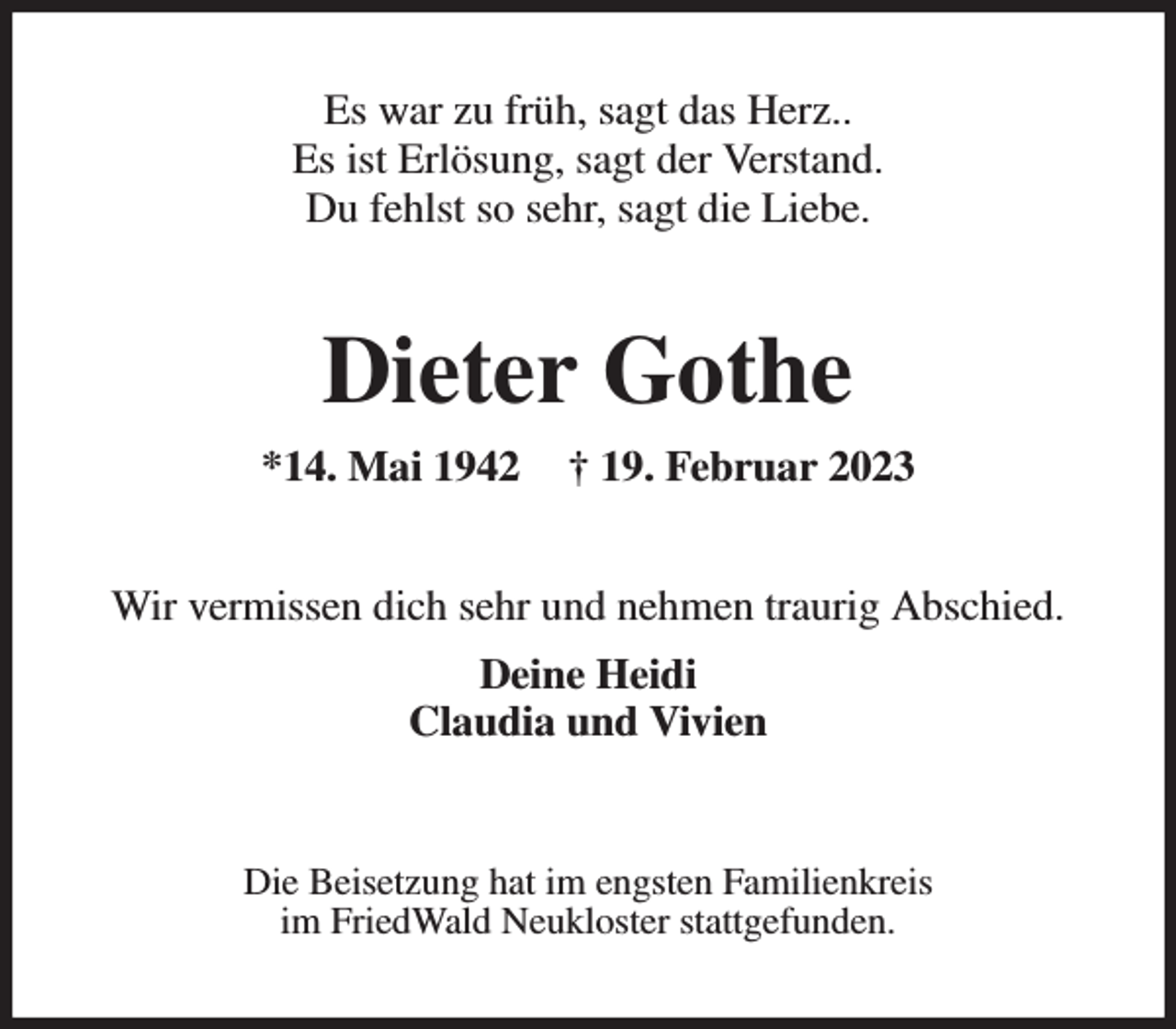 <p>Es war zu früh, sagt das Herz..<br />Es ist Erlösung, sagt der Verstand.<br />Du fehlst so sehr, sagt die Liebe.<br />Dieter Gothe<br />*14. Mai 1942 † 19. Februar 2023<br />Wir vermissen dich sehr und nehmen traurig Abschied.<br />Deine Heidi<br />Claudia und Vivien<br />Die Beisetzung hat im engsten Familienkreis<br />im FriedWald Neukloster stattgefunden.</p>