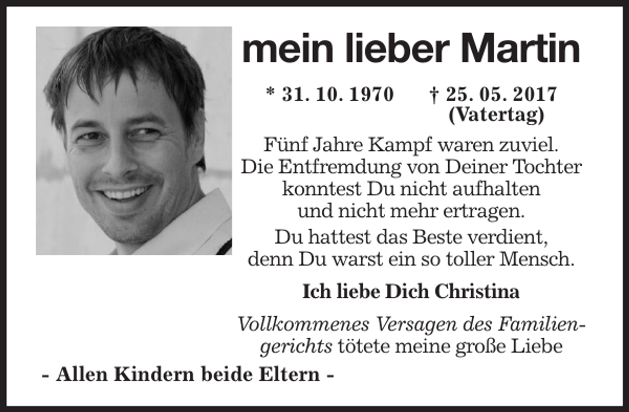 <p>mein lieber Martin<br />* 31. 10. 1970 † 25. 05. 2017<br />(Vatertag)<br />Fünf Jahre Kampf waren zuviel.<br />Die Entfremdung von Deiner Tochter konntest Du nicht aufhalten<br />und nicht mehr ertragen.<br />Du hattest das Beste verdient,<br />denn Du warst ein so toller Mensch.<br />Ich liebe Dich Christina<br />Vollkommenes Versagen des Familiengerichts tötete meine große Liebe<br />- Allen Kindern beide Eltern -</p>