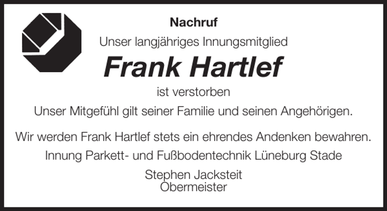 <p>Nachruf<br />Unser langjähriges Innungsmitglied<br />Frank Hartlef<br />ist verstorben<br />Unser Mitgefühl gilt seiner Familie und seinen Angehörigen.</p><p>Wir werden Frank Hartlef stets ein ehrendes Andenken bewahren.<br />Innung Parkett- und Fußbodentechnik Lüneburg Stade<br />Stephen Jacksteit<br />Obermeister</p>