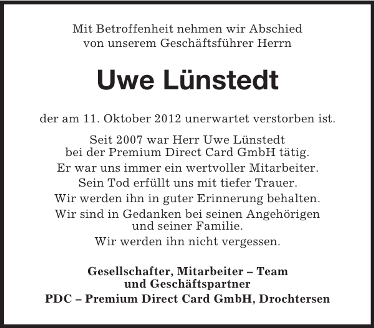 <p>Mit Betroffenheit nehmen wir Abschied<br />von unserem Geschäftsführer Herrn</p><p>Uwe Lünstedt<br />der am 11. Oktober 2012 unerwartet verstorben ist.<br />Seit 2007 war Herr Uwe Lünstedt<br />bei der Premium Direct Card GmbH tätig.<br />Er war uns immer ein wertvoller Mitarbeiter.<br />Sein Tod erfüllt uns mit tiefer Trauer.<br />Wir werden ihn in guter Erinnerung behalten.<br />Wir sind in Gedanken bei seinen Angehörigen<br />und seiner Familie.<br />Wir werden ihn nicht vergessen.<br />Gesellschafter, Mitarbeiter – Team<br />und Geschäftspartner<br />PDC – Premium Direct Card GmbH, Drochtersen</p>