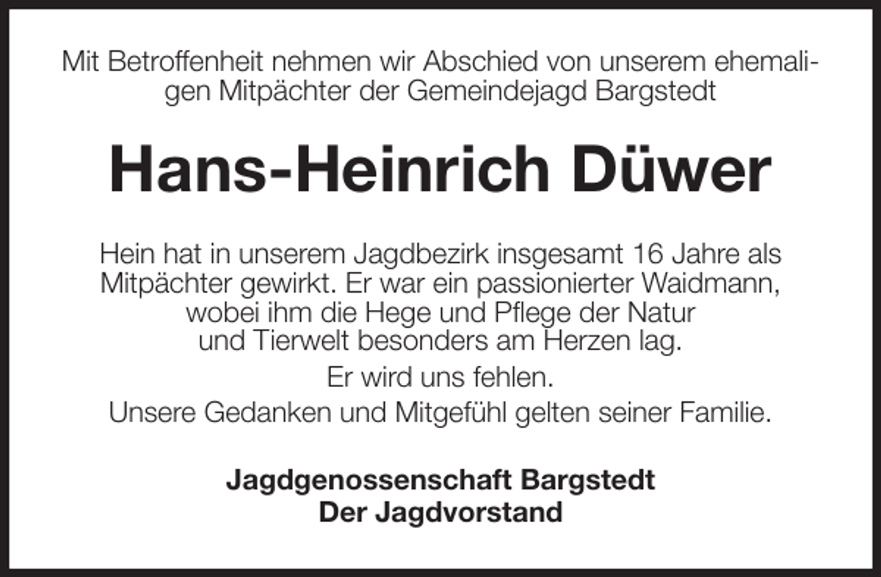 <p>Mit Betroffenheit nehmen wir Abschied von unserem ehemaligen Mitpächter der Gemeindejagd Bargstedt<br />Hans-Heinrich Düwer<br />Hein hat in unserem Jagdbezirk insgesamt 16 Jahre als<br />Mitpächter gewirkt. Er war ein passionierter Waidmann,<br />wobei ihm die Hege und Pflege der Natur<br />und Tierwelt besonders am Herzen lag.<br />Er wird uns fehlen.<br />Unsere Gedanken und Mitgefühl gelten seiner Familie.<br />Jagdgenossenschaft Bargstedt<br />Der Jagdvorstand</p>