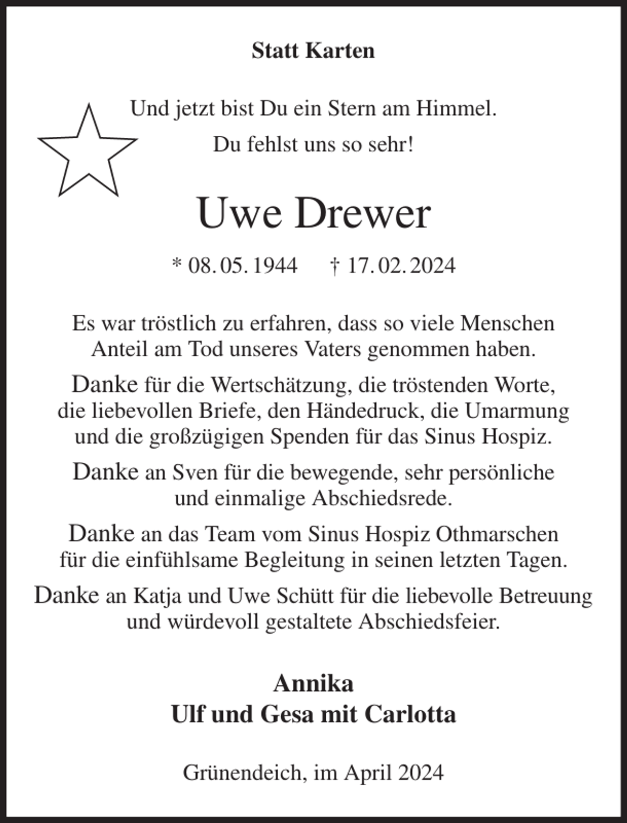 <p>Statt Karten<br />Und jetzt bist Du ein Stern am Himmel.<br />Du fehlst uns so sehr!<br />Uwe Drewer<br />* 08. 05. 1944 † 17. 02. 2024<br />Es war tröstlich zu erfahren, dass so viele Menschen<br />Anteil am Tod unseres Vaters genommen haben.<br />Danke für die Wertschätzung, die tröstenden Worte,<br />die liebevollen Briefe, den Händedruck, die Umarmung<br />und die großzügigen Spenden für das Sinus Hospiz.<br />Danke an Sven für die bewegende, sehr persönliche<br />und einmalige Abschiedsrede.<br />Danke an das Team vom Sinus Hospiz Othmarschen<br />für die einfühlsame Begleitung in seinen letzten Tagen.<br />Danke an Katja und Uwe Schütt für die liebevolle Betreuung<br />und würdevoll gestaltete Abschiedsfeier.<br />Annika<br />Ulf und Gesa mit Carlotta<br />Grünendeich, im April 2024</p>
