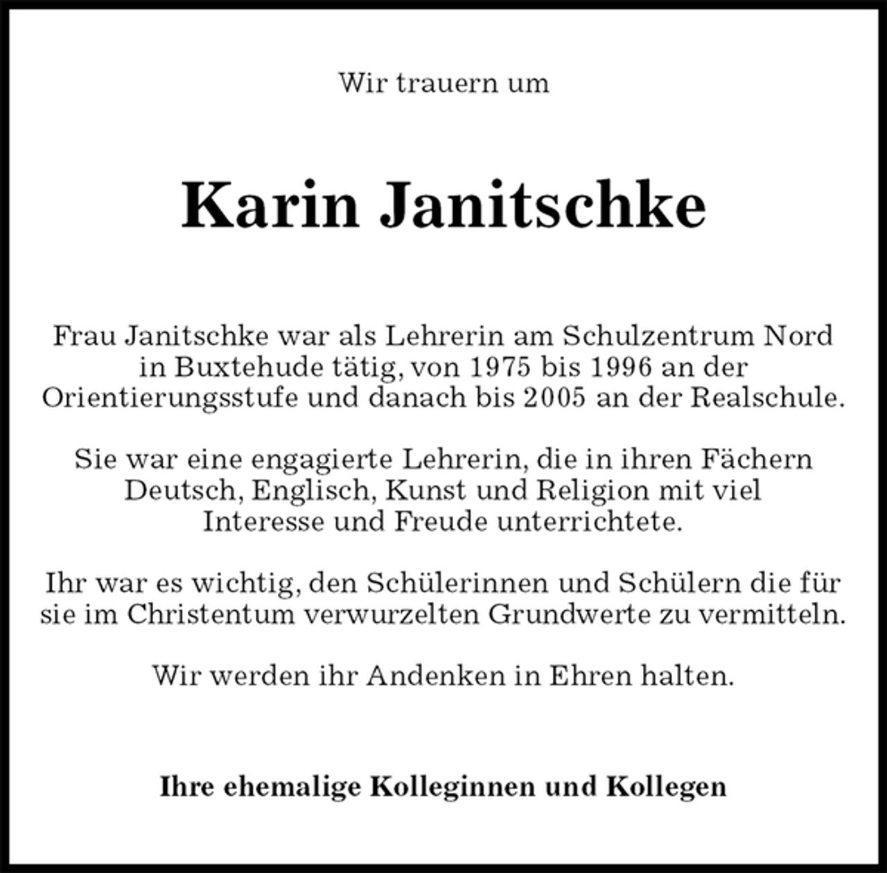 <p>Wir trauern um<br />Karin Janitschke<br />Frau Janitschke war als Lehrerin am Schulzentrum Nord in Buxtehude tätig, von 1975 bis 1996 an der<br />Orientierungsstufe und danach bis 2005 an der Realschule.</p><p>Sie war eine engagierte Lehrerin, die in ihren Fächern Deutsch, Englisch, Kunst und Religion mit viel<br />Interesse und Freude unterrichtete.</p><p>Ihr war es wichtig, den Schülerinnen und Schülern die für sie im Christentum verwurzelten Grundwerte zu vermitteln.</p><p>Wir werden ihr Andenken in Ehren halten.<br />Ihre ehemalige Kolleginnen und Kollegen</p>