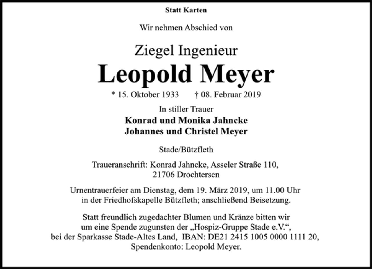 <p>Statt Karten<br />Wir nehmen Abschied von<br />Ziegel Ingenieur<br />Leopold Meyer<br />* 15. Oktober 1933 † 08. Februar 2019<br />In stiller Trauer<br />Konrad und Monika Jahncke<br />Johannes und Christel Meyer<br />Stade/Bützfleth<br />Traueranschrift: Konrad Jahncke, Asseler Straße 110,<br />21706 Drochtersen<br />Urnentrauerfeier am Dienstag, dem 19. März 2019, um 11.00 Uhr<br />in der Friedhofskapelle Bützfleth; anschließend Beisetzung.<br />Statt freundlich zugedachter Blumen und Kränze bitten wir<br />um eine Spende zugunsten der „Hospiz-Gruppe Stade e.V.“,<br />bei der Sparkasse Stade-Altes Land, IBAN: DE21 2415 1005 0000 1111 20, Spendenkonto: Leopold Meyer.</p>