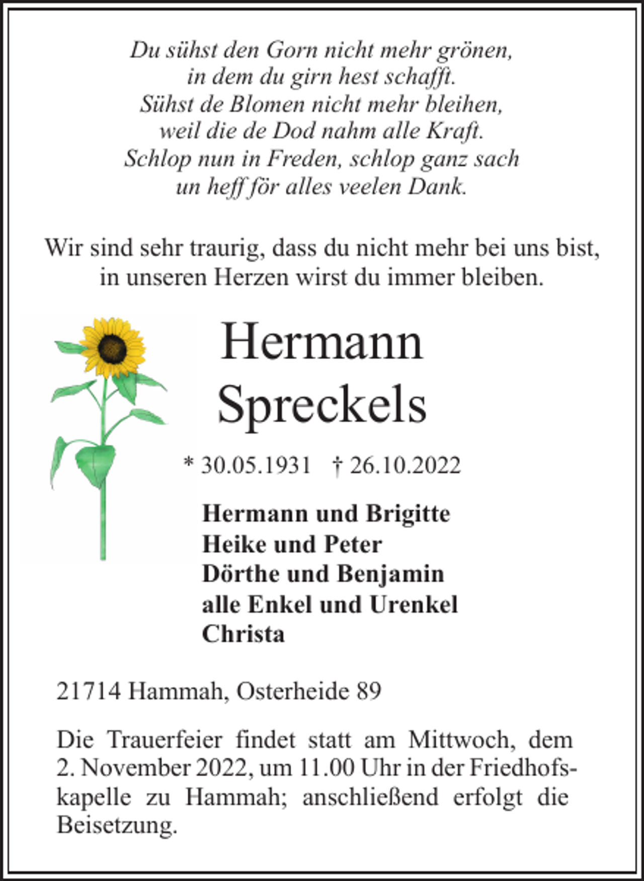 <p>Du sühst den Gorn nicht mehr grönen,<br />in dem du girn hest schafft.<br />Sühst de Blomen nicht mehr bleihen,<br />weil die de Dod nahm alle Kraft.<br />Schlop nun in Freden, schlop ganz sach<br />un heff för alles veelen Dank.<br />Wir sind sehr traurig, dass du nicht mehr bei uns bist,<br />in unseren Herzen wirst du immer bleiben.<br />Hermann<br />Spreckels<br />* 30.05.1931 † 26.10.2022<br />Hermann und Brigitte<br />Heike und Peter<br />Dörthe und Benjamin<br />alle Enkel und Urenkel<br />Christa<br />21714 Hammah, Osterheide 89<br />Die Trauerfeier findet statt am Mittwoch, dem<br />2. November 2022, um 11.00 Uhr in der Friedhofskapelle zu Hammah; anschließend erfolgt die<br />Beisetzung.</p>