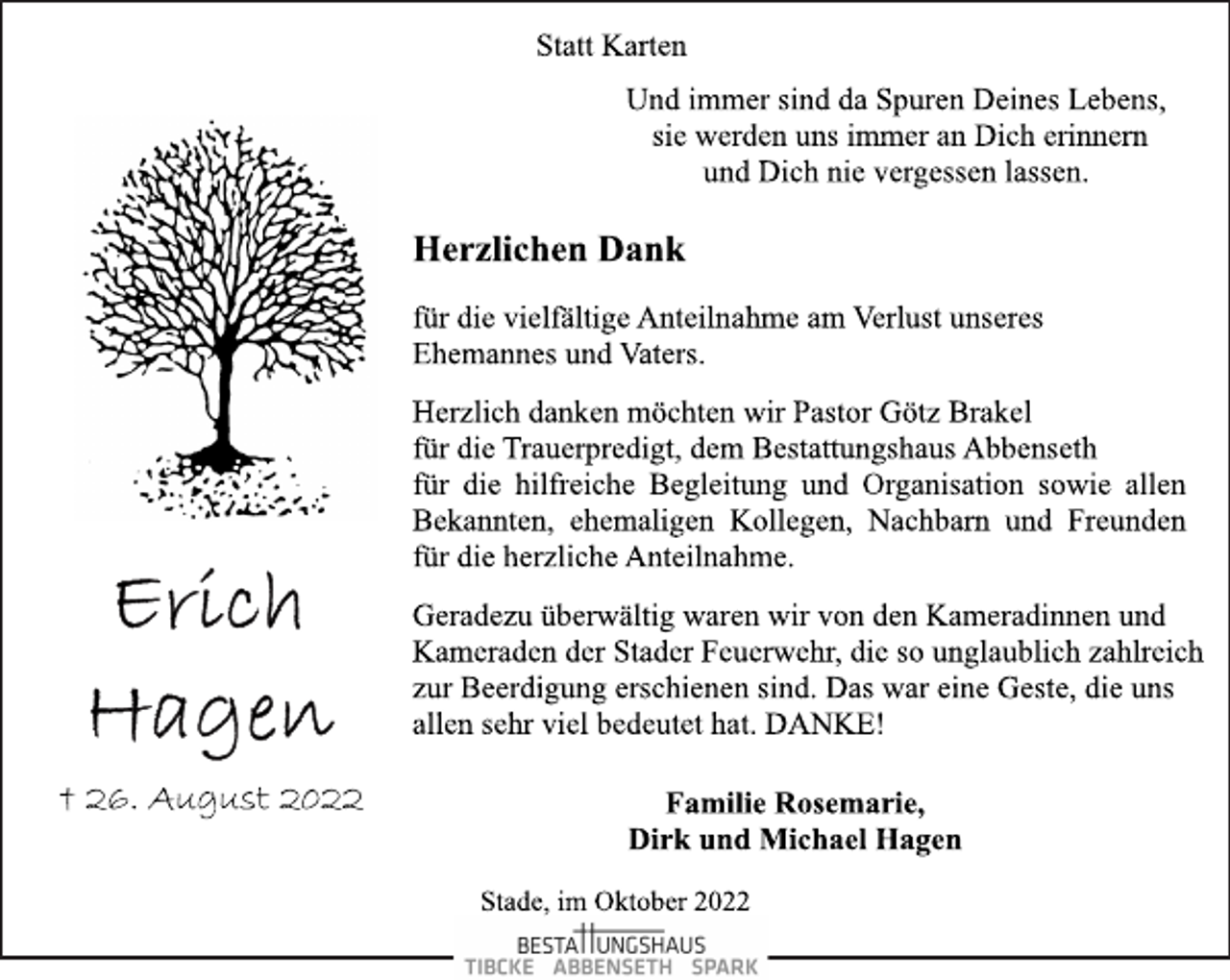 <p>Statt Karten<br />Und immer sind da Spuren Deines Lebens,<br />sie werden uns immer an Dich erinnern<br />und Dich nie vergessen lassen.<br />Erich Hagen<br />† 26. August 2022<br />Herzlichen Dank<br />für die vielfältige Anteilnahme am Verlust unseres<br />Ehemannes und Vaters.<br />Herzlich danken möchten wir Pastor Götz Brakel<br />für die Trauerpredigt, dem Bestattungshaus Abbenseth<br />für die hilfreiche Begleitung und Organisation sowie allen<br />Bekannten, ehemaligen Kollegen, Nachbarn und Freunden<br />für die herzliche Anteilnahme.<br />Geradezu überwältig waren wir von den Kameradinnen und<br />Kameraden der Stader Feuerwehr, die so unglaublich zahlreich<br />zur Beerdigung erschienen sind. Das war eine Geste, die uns<br />allen sehr viel bedeutet hat. DANKE!<br />Familie Rosemarie,<br />Dirk und Michael Hagen<br />Stade, im Oktober 2022</p>