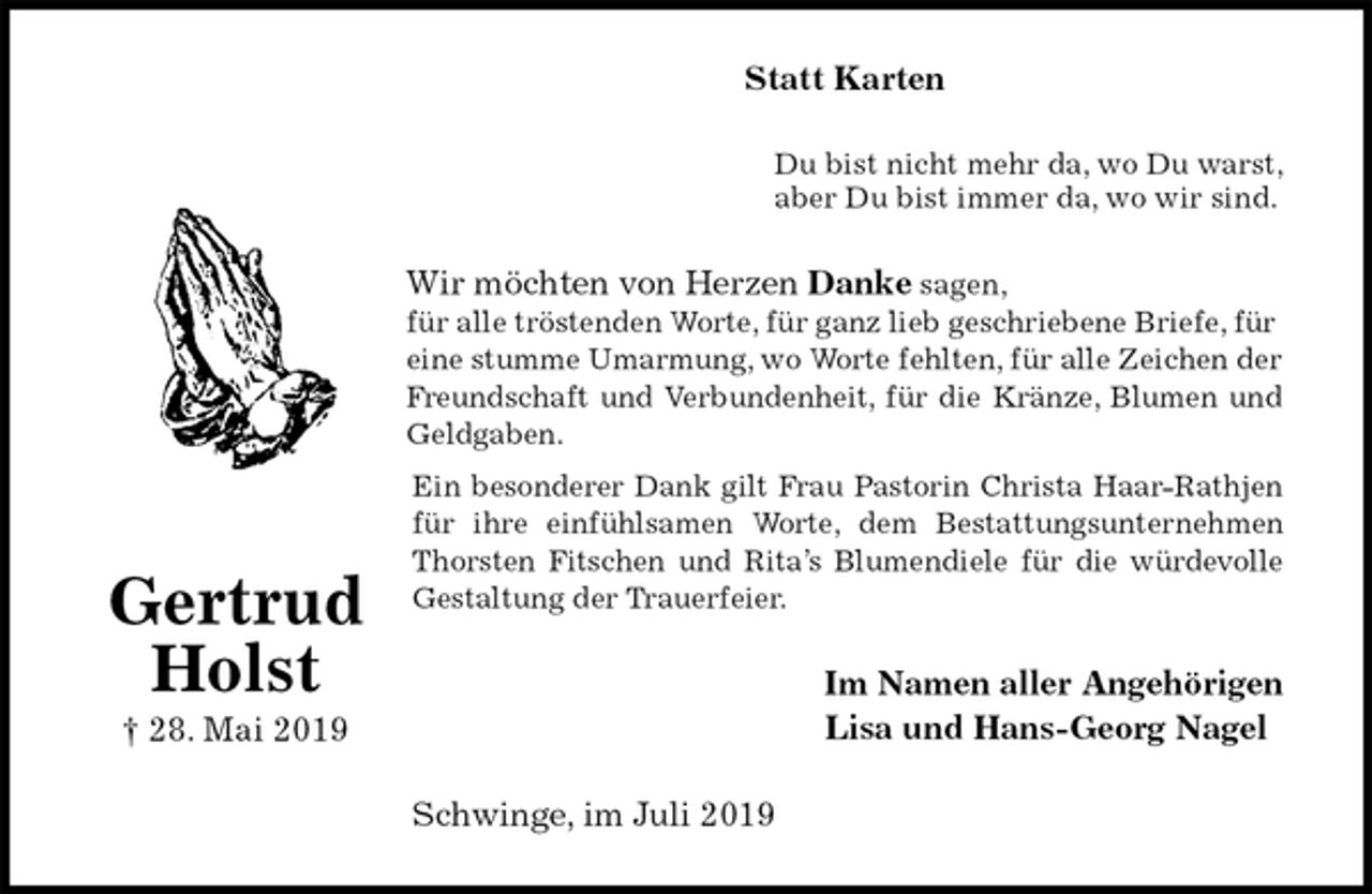 <p>Statt Karten<br />Du bist nicht mehr da, wo Du warst,<br />aber Du bist immer da, wo wir sind.<br />Wir möchten von Herzen Danke sagen,<br />für alle tröstenden Worte, für ganz lieb geschriebene Briefe, für eine stumme Umarmung, wo Worte fehlten, für alle Zeichen der Freundschaft und Verbundenheit, für die Kränze, Blumen und<br />Geldgaben.<br />Ein besonderer Dank gilt Frau Pastorin Christa Haar-Rathjen<br />für ihre einfühlsamen Worte, dem Bestattungsunternehmen<br />Thorsten Fitschen und Rita’s Blumendiele für die würdevolle<br />Gestaltung der Trauerfeier.<br />Im Namen aller Angehörigen<br />Lisa und Hans-Georg Nagel<br />Schwinge, im Juli 2019</p>
<p>Gertrud<br />Holst<br />† 28. Mai 2019</p>