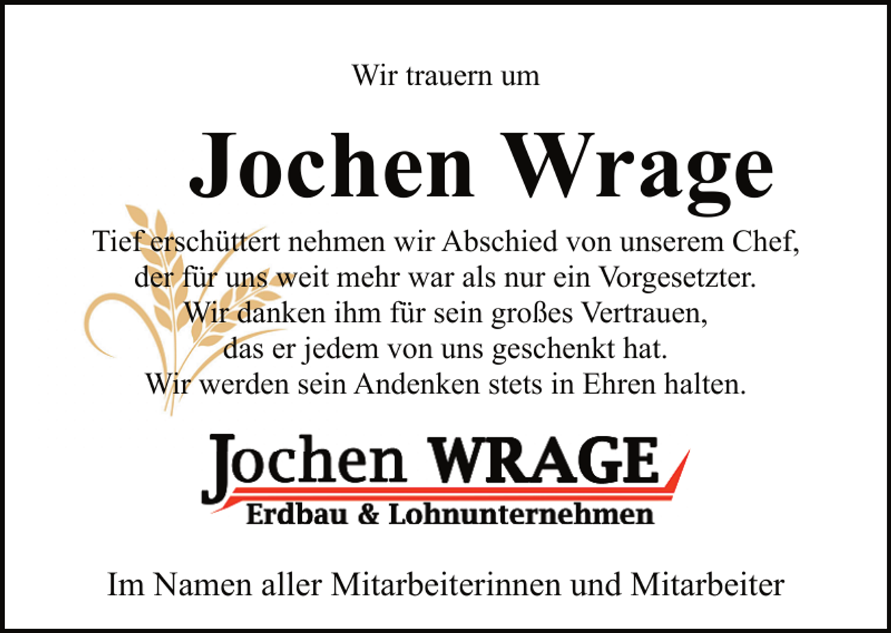 <p>Wir trauern um</p><p>Jochen Wrage</p><p>Tief erschüttert nehmen wir Abschied von unserem Chef,<br />der für uns weit mehr war als nur ein Vorgesetzter.<br />Wir danken ihm für sein großes Vertrauen,<br />das er jedem von uns geschenkt hat.<br />Wir werden sein Andenken stets in Ehren halten.</p><p>Im Namen aller Mitarbeiterinnen und Mitarbeiter</p>