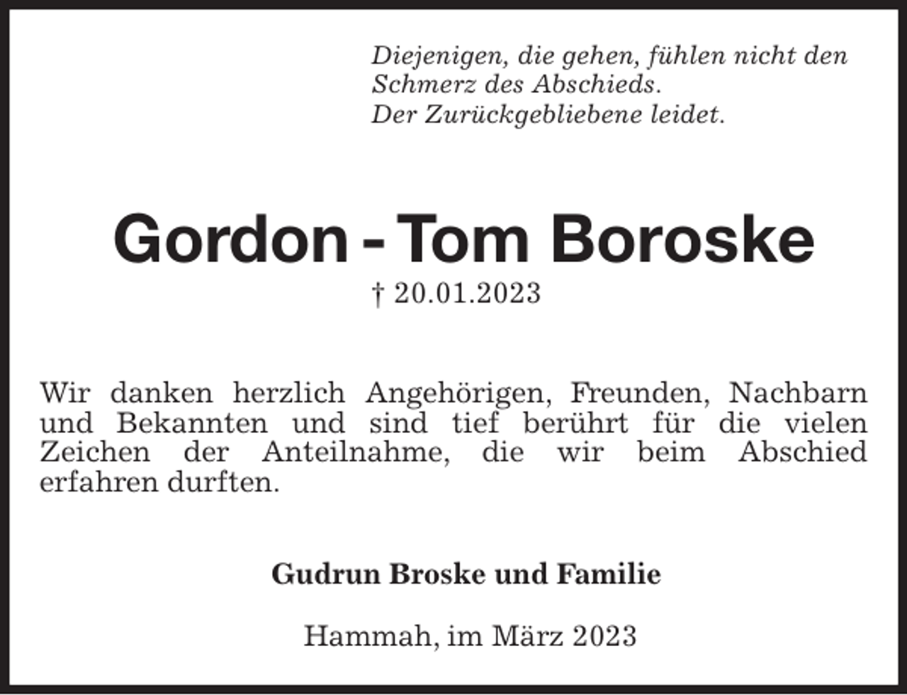 <p>Diejenigen, die gehen, fühlen nicht den<br />Schmerz des Abschieds.<br />Der Zurückgebliebene leidet.</p><p>Gordon - Tom Boroske<br />† 20.01.2023</p><p>Wir danken herzlich Angehörigen, Freunden, Nachbarn und Bekannten und sind tief berührt für die vielen<br />Zeichen der Anteilnahme, die wir beim Abschied<br />erfahren durften.</p><p>Gudrun Broske und Familie<br />Hammah, im März 2023</p>