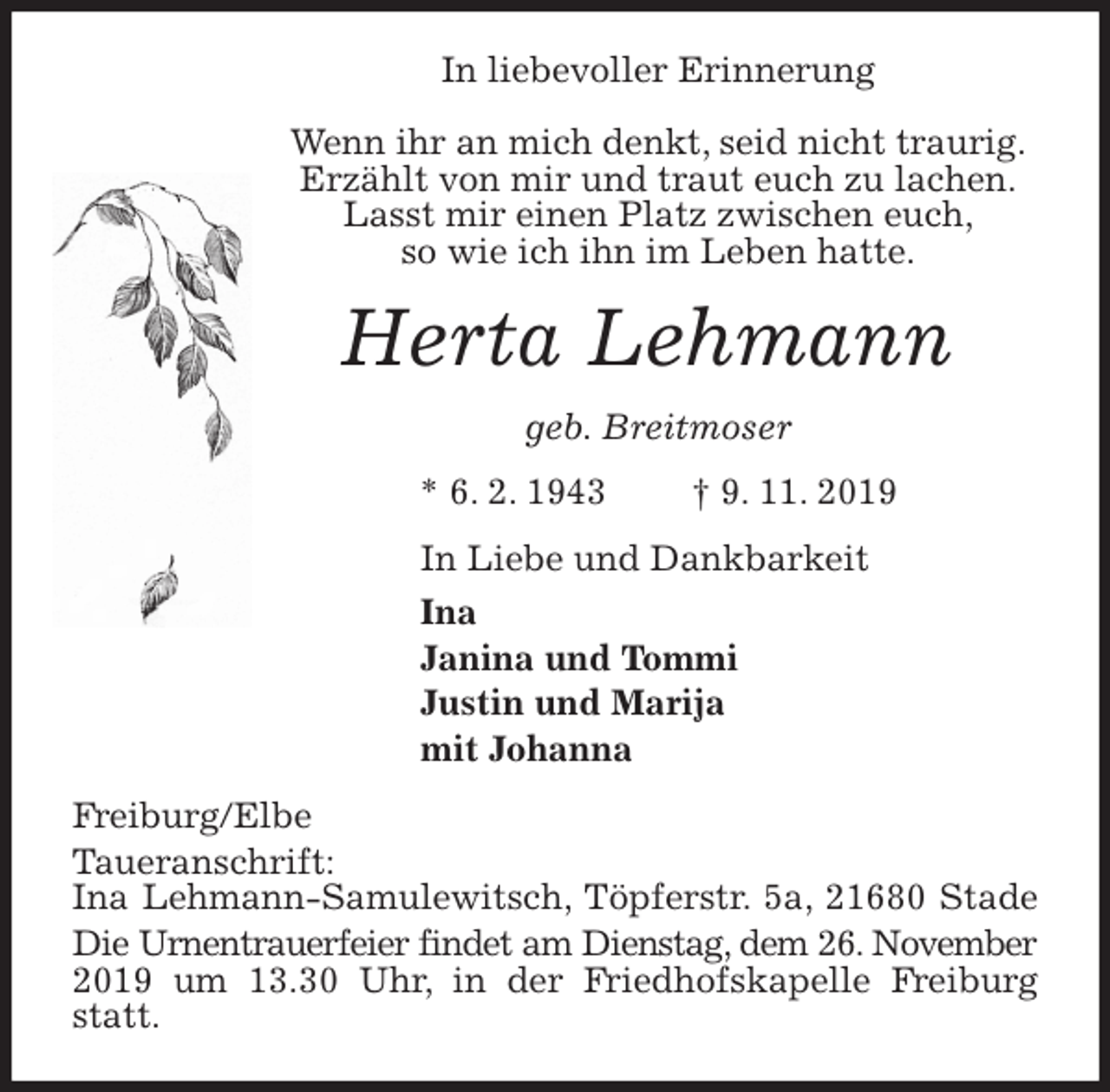 <p>In liebevoller Erinnerung</p><p>Wenn ihr an mich denkt, seid nicht traurig.<br />Erzählt von mir und traut euch zu lachen.<br />Lasst mir einen Platz zwischen euch,<br />so wie ich ihn im Leben hatte.<br />Herta Lehmann<br />geb. Breitmoser<br />* 6. 2. 1943 † 9. 11. 2019<br />In Liebe und Dankbarkeit<br />Ina<br />Janina und Tommi<br />Justin und Marija<br />mit Johanna<br />Freiburg/Elbe<br />Taueranschrift:<br />Ina Lehmann-Samulewitsch, Töpferstr. 5a, 21680 Stade<br />Die Urnentrauerfeier findet am Dienstag, dem 26. November 2019 um 13.30 Uhr, in der Friedhofskapelle Freiburg statt.</p>