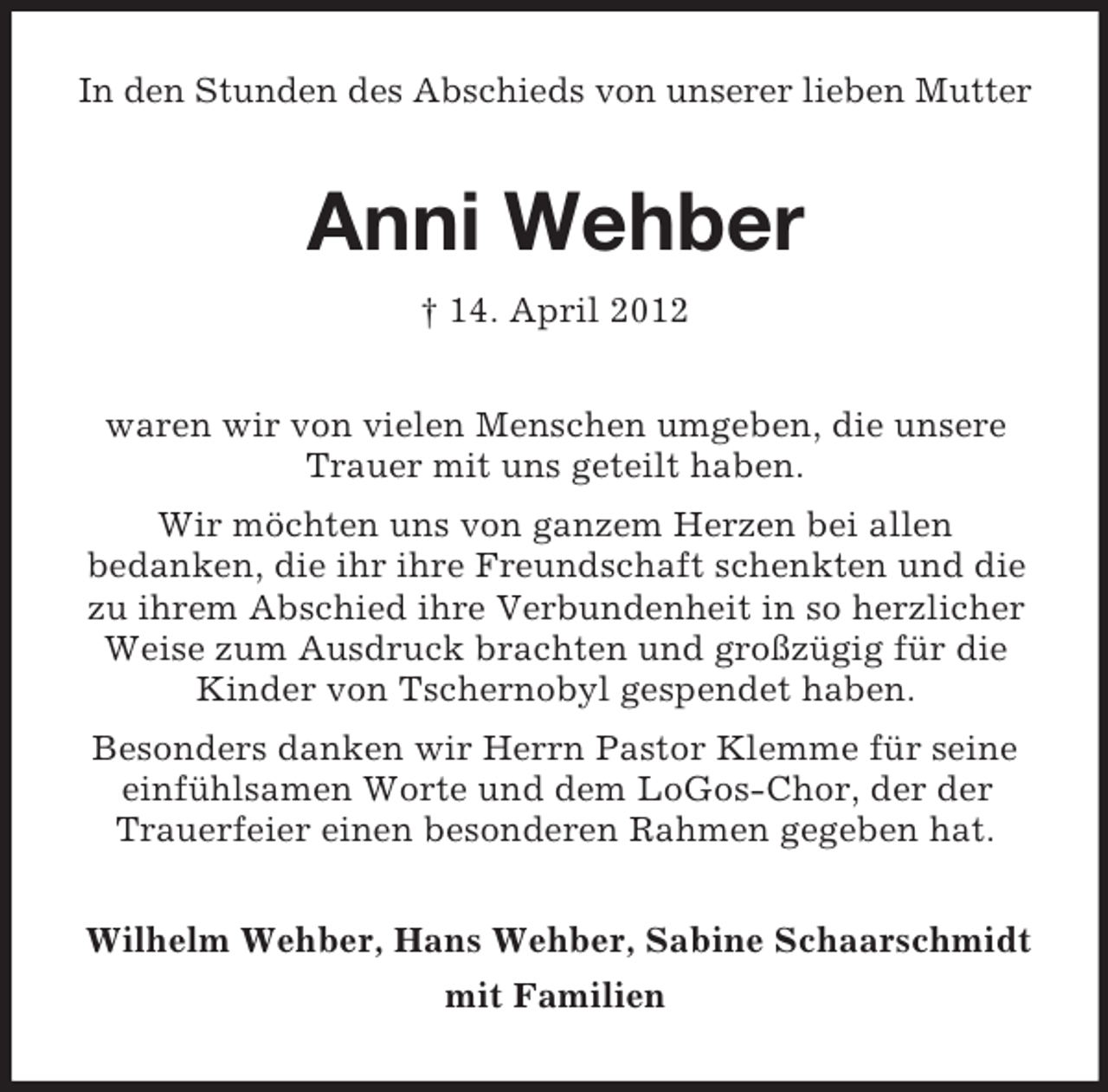 <p>In den Stunden des Abschieds von unserer lieben Mutter</p><p>Anni Wehber<br />† 14. April 2012<br />waren wir von vielen Menschen umgeben, die unsere<br />Trauer mit uns geteilt haben.<br />Wir möchten uns von ganzem Herzen bei allen<br />bedanken, die ihr ihre Freundschaft schenkten und die<br />zu ihrem Abschied ihre Verbundenheit in so herzlicher<br />Weise zum Ausdruck brachten und großzügig für die<br />Kinder von Tschernobyl gespendet haben.<br />Besonders danken wir Herrn Pastor Klemme für seine<br />einfühlsamen Worte und dem LoGos-Chor, der der<br />Trauerfeier einen besonderen Rahmen gegeben hat.<br />Wilhelm Wehber, Hans Wehber, Sabine Schaarschmidt<br />mit Familien</p>