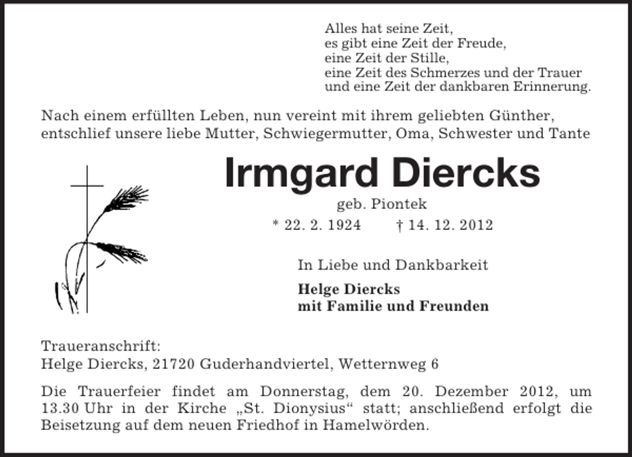 <p>Alles hat seine Zeit,<br />es gibt eine Zeit der Freude,<br />eine Zeit der Stille,<br />eine Zeit des Schmerzes und der Trauer<br />und eine Zeit der dankbaren Erinnerung.<br />Nach einem erfüllten Leben, nun vereint mit ihrem geliebten Günther,<br />entschlief unsere liebe Mutter, Schwiegermutter, Oma, Schwester und Tante<br />Irmgard Diercks<br />geb. Piontek<br />* 22. 2. 1924 † 14. 12. 2012<br />In Liebe und Dankbarkeit<br />Helge Diercks<br />mit Familie und Freunden<br />Traueranschrift:<br />Helge Diercks, 21720 Guderhandviertel, Wetternweg 6<br />Die Trauerfeier findet am Donnerstag, dem 20. Dezember 2012, um 13.30 Uhr in der Kirche „St. Dionysius“ statt; anschließend erfolgt die<br />Beisetzung auf dem neuen Friedhof in Hamelwörden.</p>