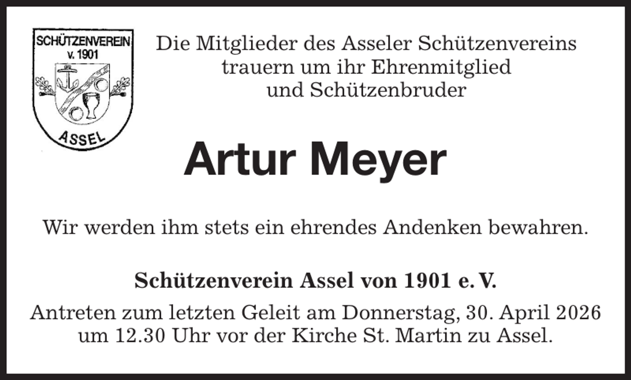 <p>Die Mitglieder des Asseler Schützenvereins<br />trauern um ihr Ehrenmitglied<br />und Schützenbruder<br />Artur Meyer<br />Wir werden ihm stets ein ehrendes Andenken bewahren.<br />Schützenverein Assel von 1901 e. V.<br />Antreten zum letzten Geleit am Donnerstag, 30. April 2026 um 12.30 Uhr vor der Kirche St. Martin zu Assel.</p>