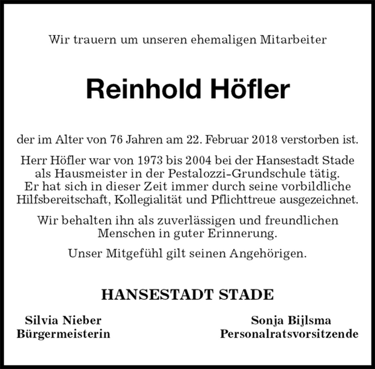 <p>Wir trauern um unseren ehemaligen Mitarbeiter<br />Reinhold Höfler<br />der im Alter von 76 Jahren am 22. Februar 2018 verstorben ist.<br />Herr Höfler war von 1973 bis 2004 bei der Hansestadt Stade als Hausmeister in der Pestalozzi-Grundschule tätig.<br />Er hat sich in dieser Zeit immer durch seine vorbildliche Hilfsbereitschaft, Kollegialität und Pflichttreue ausgezeichnet.<br />Wir behalten ihn als zuverlässigen und freundlichen<br />Menschen in guter Erinnerung.<br />Unser Mitgefühl gilt seinen Angehörigen.<br />HANSESTADT STADE<br />Silvia Nieber Sonja Bijlsma<br />Bürgermeisterin Personalratsvorsitzende</p>