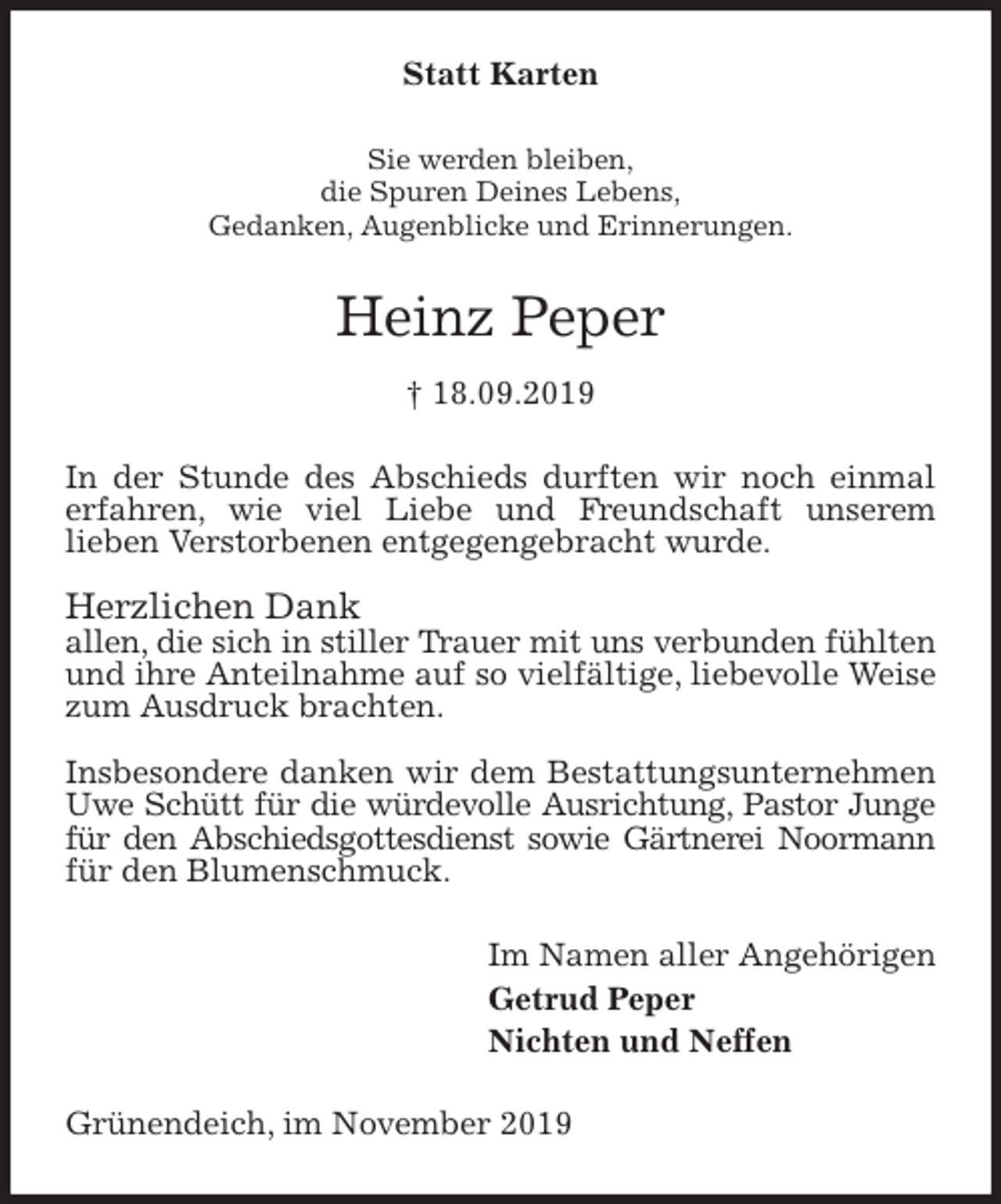 <p>Statt Karten<br />Sie werden bleiben,<br />die Spuren Deines Lebens,<br />Gedanken, Augenblicke und Erinnerungen.<br />Heinz Peper<br />† 18.09.2019<br />In der Stunde des Abschieds durften wir noch einmal erfahren, wie viel Liebe und Freundschaft unserem<br />lieben Verstorbenen entgegengebracht wurde.</p><p>Herzlichen Dank<br />allen, die sich in stiller Trauer mit uns verbunden fühlten und ihre Anteilnahme auf so vielfältige, liebevolle Weise zum Ausdruck brachten.</p><p>Insbesondere danken wir dem Bestattungsunternehmen Uwe Schütt für die würdevolle Ausrichtung, Pastor Junge für den Abschiedsgottesdienst sowie Gärtnerei Noormann für den Blumenschmuck.<br />Im Namen aller Angehörigen<br />Getrud Peper<br />Nichten und Neffen<br />Grünendeich, im November 2019</p>