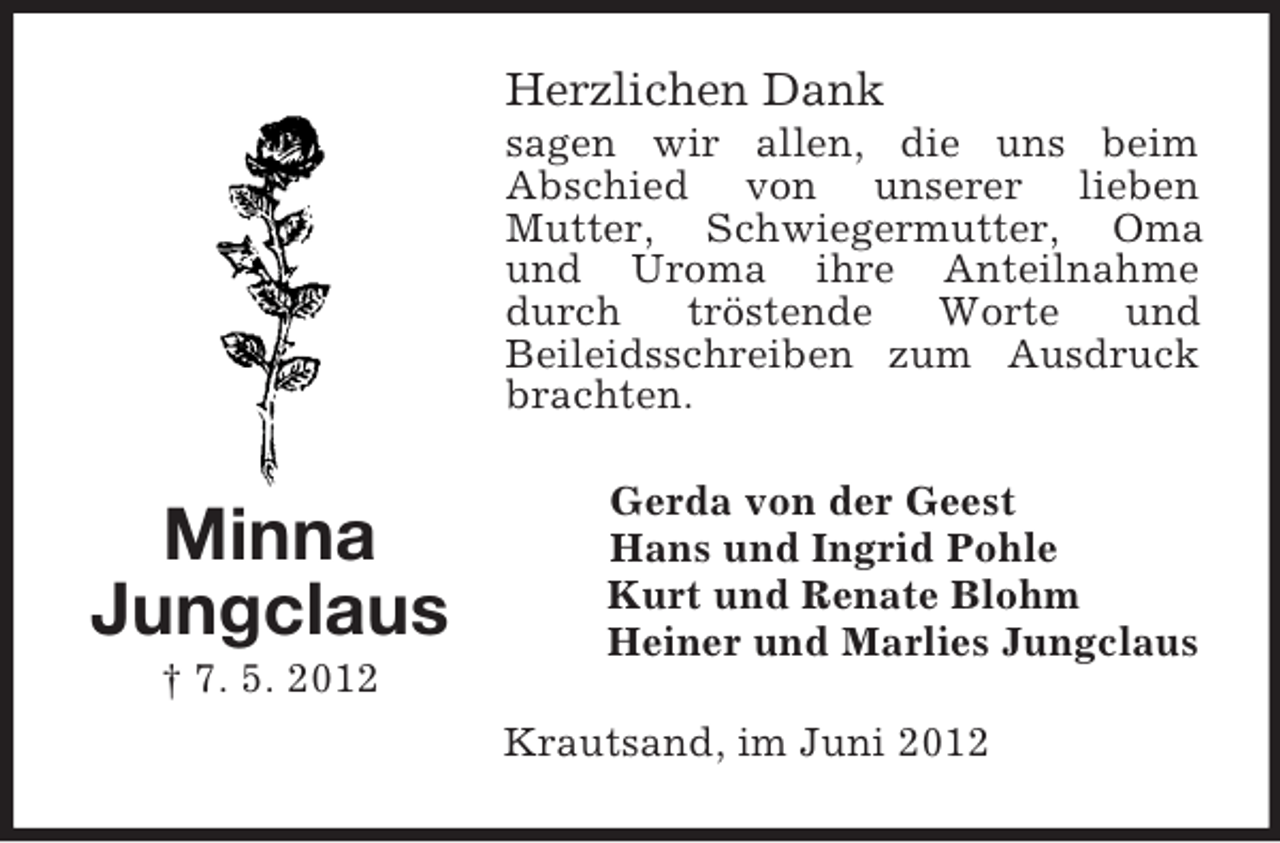 <p>Herzlichen Dank<br />sagen wir allen, die uns beim<br />Abschied von unserer lieben<br />Mutter, Schwiegermutter, Oma<br />und Uroma ihre Anteilnahme<br />durch<br />tröstende<br />Worte<br />und<br />Beileidsschreiben zum Ausdruck<br />brachten.</p><p>Minna<br />Jungclaus<br />† 7. 5. 2012</p><p>Gerda von der Geest<br />Hans und Ingrid Pohle<br />Kurt und Renate Blohm<br />Heiner und Marlies Jungclaus<br />Krautsand, im Juni 2012</p>
