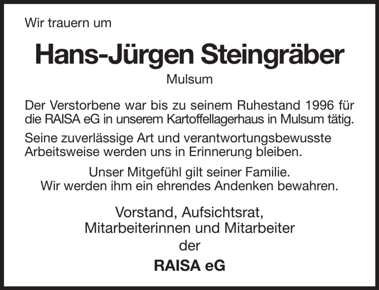 <p>Wir trauern um<br />Hans-Jürgen Steingräber<br />Mulsum<br />Der Verstorbene war bis zu seinem Ruhestand 1996 für die RAISA eG in unserem Kartoffellagerhaus in Mulsum tätig.<br />Seine zuverlässige Art und verantwortungsbewusste<br />Arbeitsweise werden uns in Erinnerung bleiben.<br />Unser Mitgefühl gilt seiner Familie.<br />Wir werden ihm ein ehrendes Andenken bewahren.<br />Vorstand, Aufsichtsrat,<br />Mitarbeiterinnen und Mitarbeiter<br />der<br />RAISA eG</p>
