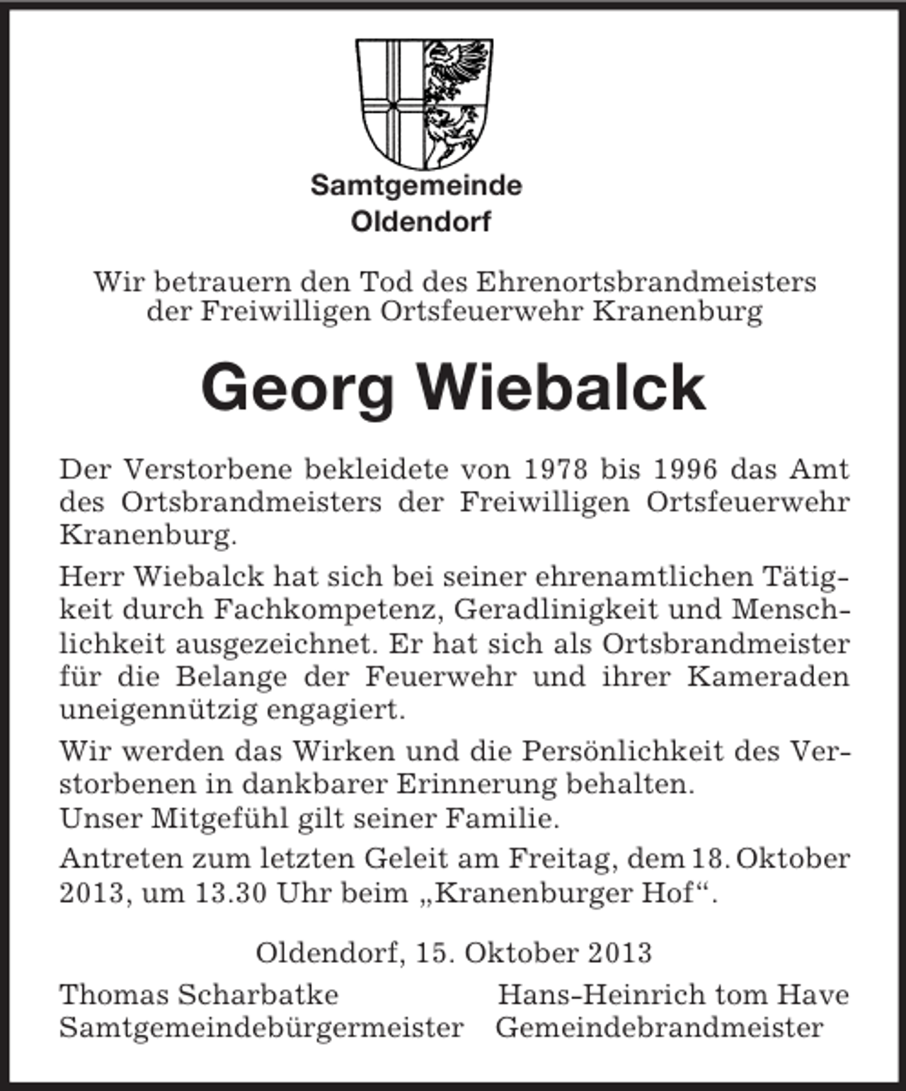 <p>Samtgemeinde<br />Oldendorf</p><p>Wir betrauern den Tod des Ehrenortsbrandmeisters<br />der Freiwilligen Ortsfeuerwehr Kranenburg<br />Georg Wiebalck<br />Der Verstorbene bekleidete von 1978 bis 1996 das Amt des Ortsbrandmeisters der Freiwilligen Ortsfeuerwehr Kranenburg.<br />Herr Wiebalck hat sich bei seiner ehrenamtlichen Tätigkeit durch Fachkompetenz, Geradlinigkeit und Menschlichkeit ausgezeichnet. Er hat sich als Ortsbrandmeister für die Belange der Feuerwehr und ihrer Kameraden uneigennützig engagiert.<br />Wir werden das Wirken und die Persönlichkeit des Verstorbenen in dankbarer Erinnerung behalten.<br />Unser Mitgefühl gilt seiner Familie.<br />Antreten zum letzten Geleit am Freitag, dem 18. Oktober 2013, um 13.30 Uhr beim „Kranenburger Hof“.<br />Oldendorf, 15. Oktober 2013<br />Thomas Scharbatke Hans-Heinrich tom Have<br />Samtgemeindebürgermeister Gemeindebrandmeister</p>