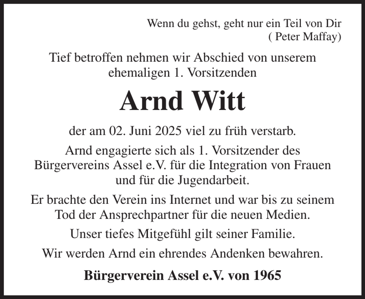 <p>Wenn du gehst, geht nur ein Teil von Dir<br />( Peter Maffay)<br />Tief betroffen nehmen wir Abschied von unserem<br />ehemaligen 1. Vorsitzenden<br />Arnd Witt<br />der am 02. Juni 2025 viel zu früh verstarb.<br />Arnd engagierte sich als 1. Vorsitzender des<br />Bürgervereins Assel e.V. für die Integration von Frauen und für die Jugendarbeit.<br />Er brachte den Verein ins Internet und war bis zu seinem Tod der Ansprechpartner für die neuen Medien.<br />Unser tiefes Mitgefühl gilt seiner Familie.<br />Wir werden Arnd ein ehrendes Andenken bewahren.<br />Bürgerverein Assel e.V. von 1965</p>