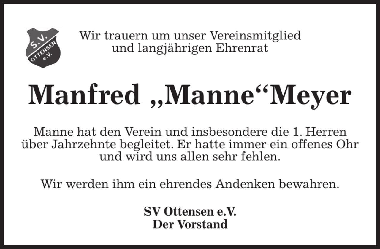 <p>Wir trauern um unser Vereinsmitglied<br />und langjährigen Ehrenrat<br />SV Ottensen e.V.<br />Der Vorstand<br />Manfred „Manne“Meyer<br />Wir werden ihm ein ehrendes Andenken bewahren.<br />Manne hat den Verein und insbesondere die 1. Herren<br />über Jahrzehnte begleitet. Er hatte immer ein offenes Ohr<br />und wird uns allen sehr fehlen.</p>