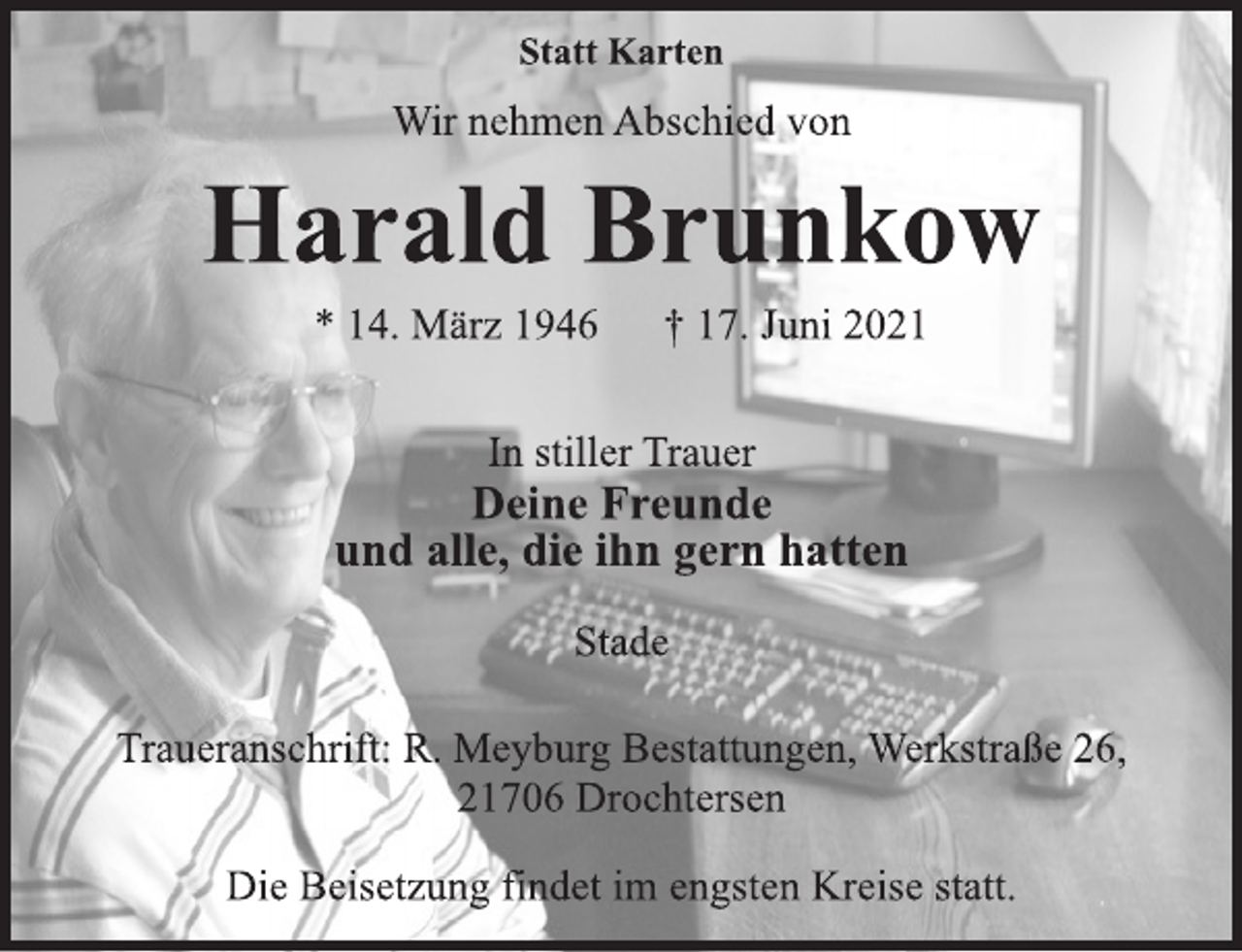 <p>Statt Karten<br />Wir nehmen Abschied von<br />Harald Brunkow<br />* 14. März 1946 † 17. Juni 2021<br />In stiller Trauer<br />Deine Freunde<br />und alle, die ihn gern hatten<br />Stade<br />Traueranschrift: R. Meyburg Bestattungen, Werkstraße 26,<br />21706 Drochtersen<br />Die Beisetzung findet im engsten Kreise statt.</p>