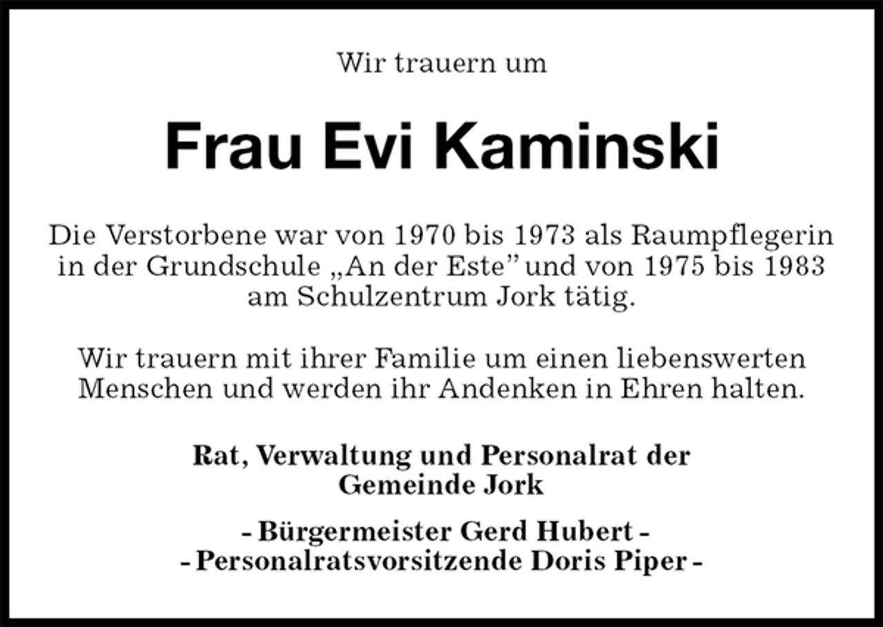 <p>Wir trauern um<br />Frau Evi Kaminski<br />Rat, Verwaltung und Personalrat der<br />Gemeinde Jork<br />- Bürgermeister Gerd Hubert -<br />- Personalratsvorsitzende Doris Piper -<br />Die Verstorbene war von 1970 bis 1973 als Raumpflegerin<br />in der Grundschule „An der Este” und von 1975 bis 1983<br />am Schulzentrum Jork tätig.</p><p>Wir trauern mit ihrer Familie um einen liebenswerten<br />Menschen und werden ihr Andenken in Ehren halten.</p>
