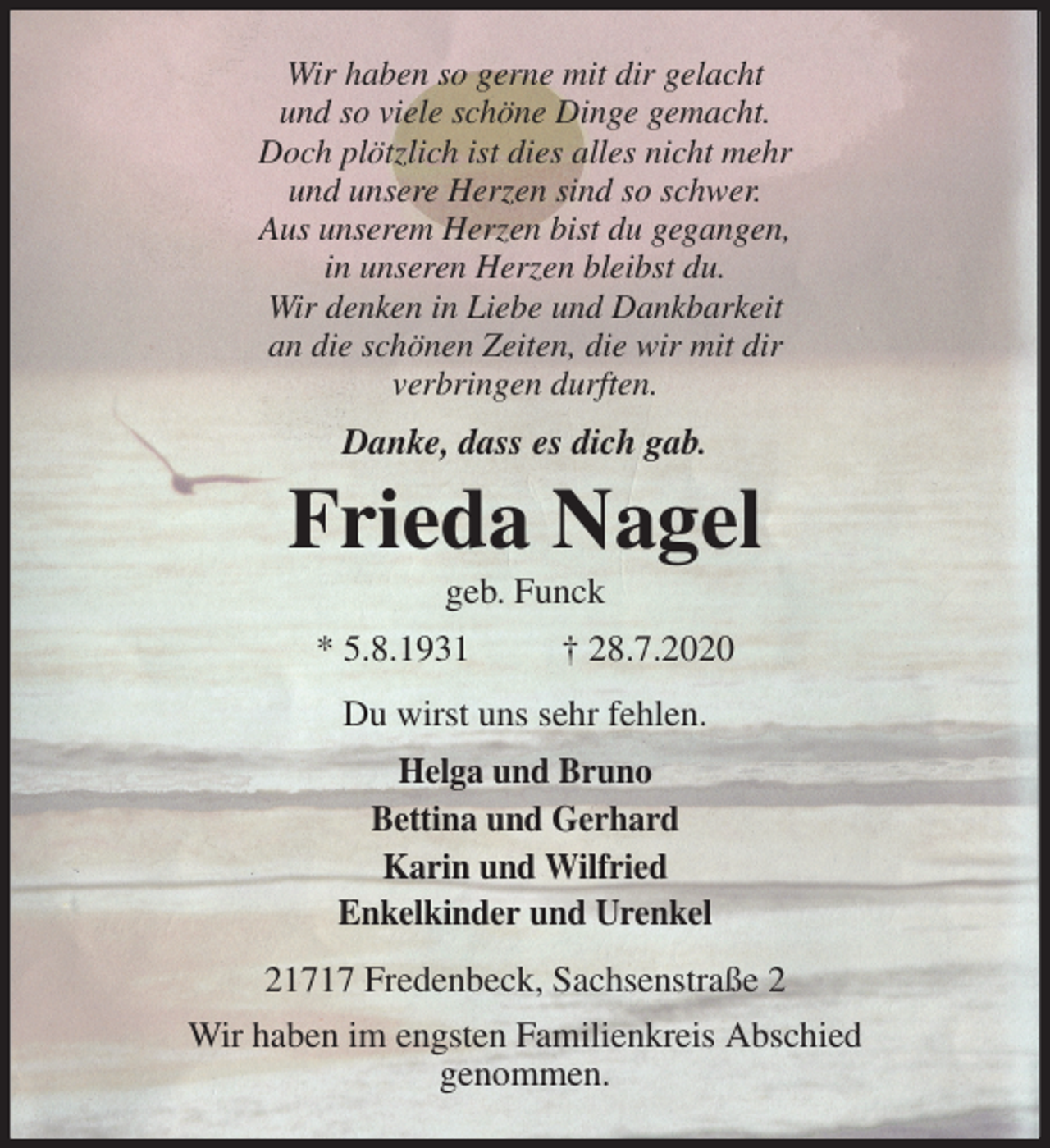 <p>Wir haben so gerne mit dir gelacht<br />und so viele schöne Dinge gemacht.<br />Doch plötzlich ist dies alles nicht mehr<br />und unsere Herzen sind so schwer.<br />Aus unserem Herzen bist du gegangen,<br />in unseren Herzen bleibst du.<br />Wir denken in Liebe und Dankbarkeit<br />an die schönen Zeiten, die wir mit dir<br />verbringen durften.<br />Danke, dass es dich gab.<br />Frieda Nagel<br />geb. Funck<br />* 5.8.1931 † 28.7.2020<br />Du wirst uns sehr fehlen.<br />Helga und Bruno<br />Bettina und Gerhard<br />Karin und Wilfried<br />Enkelkinder und Urenkel<br />21717 Fredenbeck, Sachsenstraße 2<br />Wir haben im engsten Familienkreis Abschied<br />genommen.</p>