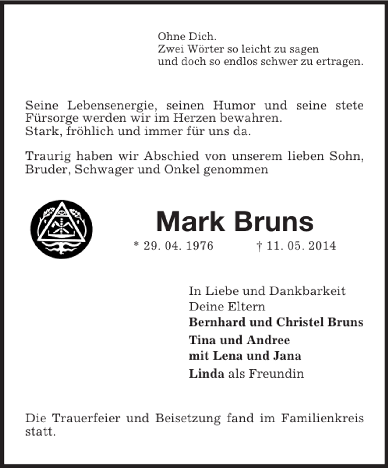 <p>Ohne Dich.<br />Zwei Wörter so leicht zu sagen<br />und doch so endlos schwer zu ertragen.<br />Seine Lebensenergie, seinen Humor und seine stete<br />Fürsorge werden wir im Herzen bewahren.<br />Stark, fröhlich und immer für uns da.</p><p>Traurig haben wir Abschied von unserem lieben Sohn, Bruder, Schwager und Onkel genommen<br />Mark Bruns<br />* 29. 04. 1976 † 11. 05. 2014<br />In Liebe und Dankbarkeit<br />Deine Eltern<br />Bernhard und Christel Bruns<br />Tina und Andree<br />mit Lena und Jana<br />Linda als Freundin<br />Die Trauerfeier und Beisetzung fand im Familienkreis statt.</p>