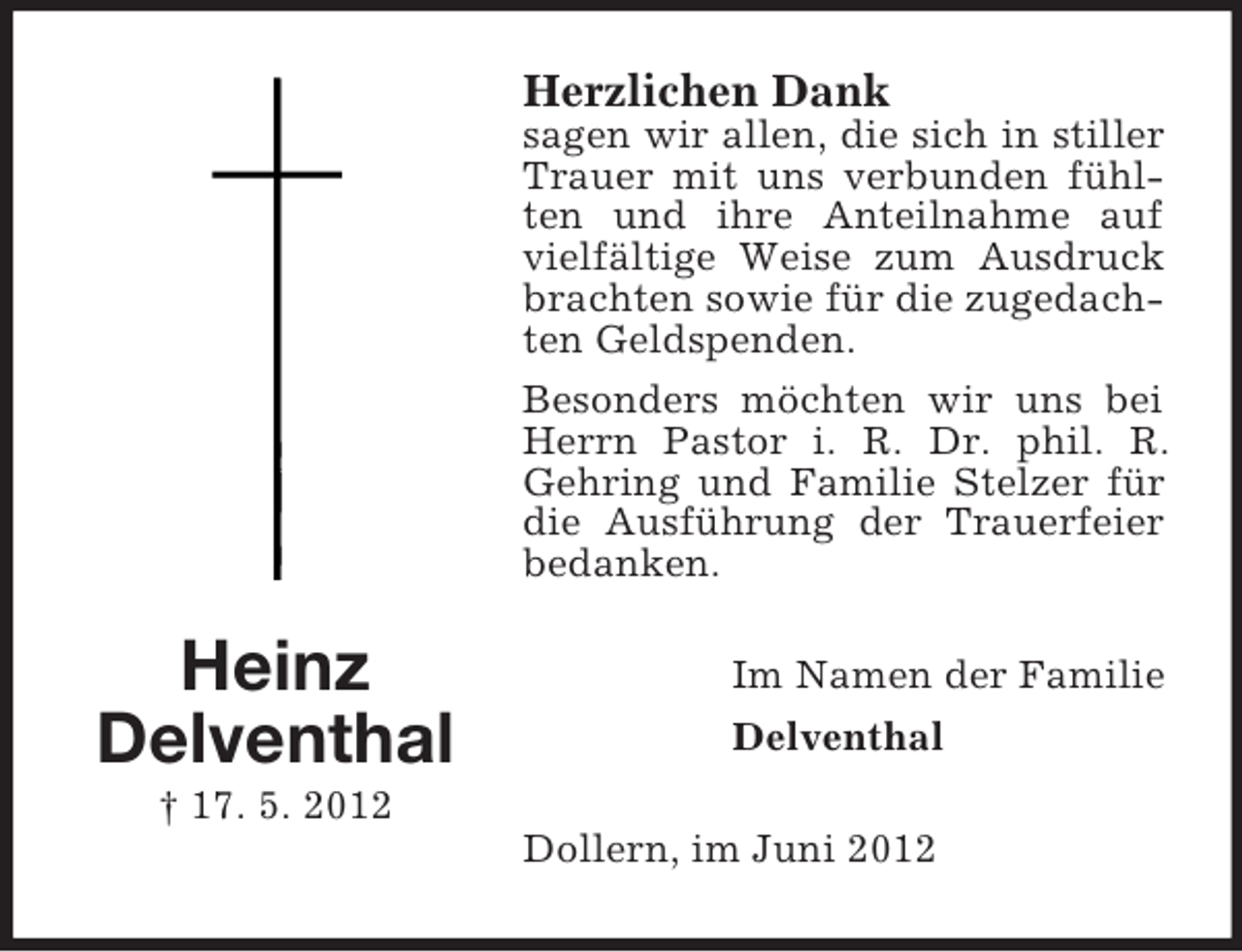 <p>Herzlichen Dank<br />sagen wir allen, die sich in stiller<br />Trauer mit uns verbunden fühlten und ihre Anteilnahme auf<br />vielfältige Weise zum Ausdruck<br />brachten sowie für die zugedachten Geldspenden.<br />Besonders möchten wir uns bei<br />Herrn Pastor i. R. Dr. phil. R.<br />Gehring und Familie Stelzer für<br />die Ausführung der Trauerfeier<br />bedanken.</p><p>Heinz<br />Delventhal</p><p>Im Namen der Familie<br />Delventhal</p><p>† 17. 5. 2012<br />Dollern, im Juni 2012</p>