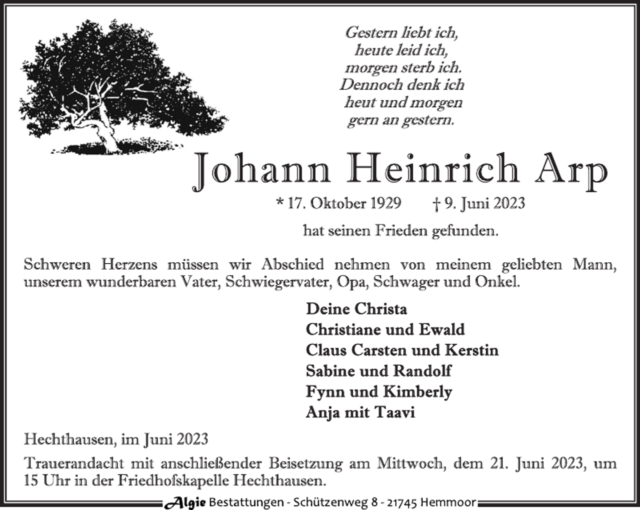 <p>Gestern liebt ich,<br />heute leid ich,<br />morgen sterb ich.<br />Dennoch denk ich<br />heut und morgen<br />gern an gestern.<br />Johann Heinrich Arp<br />* 17. Oktober 1929 † 9. Juni 2023<br />hat seinen Frieden gefunden.<br />Schweren Herzens müssen wir Abschied nehmen von meinem geliebten Mann, unserem wunderbaren Vater, Schwiegervater, Opa, Schwager und Onkel.<br />Deine Christa<br />Christiane und Ewald<br />Claus Carsten und Kerstin<br />Sabine und Randolf<br />Fynn und Kimberly<br />Anja mit Taavi<br />Hechthausen, im Juni 2023<br />Trauerandacht mit anschließender Beisetzung am Mittwoch, dem 21. Juni 2023, um 15 Uhr in der Friedhofskapelle Hechthausen.<br />Algie Bestattungen - Schützenweg 8 - 21745 Hemmoor</p>