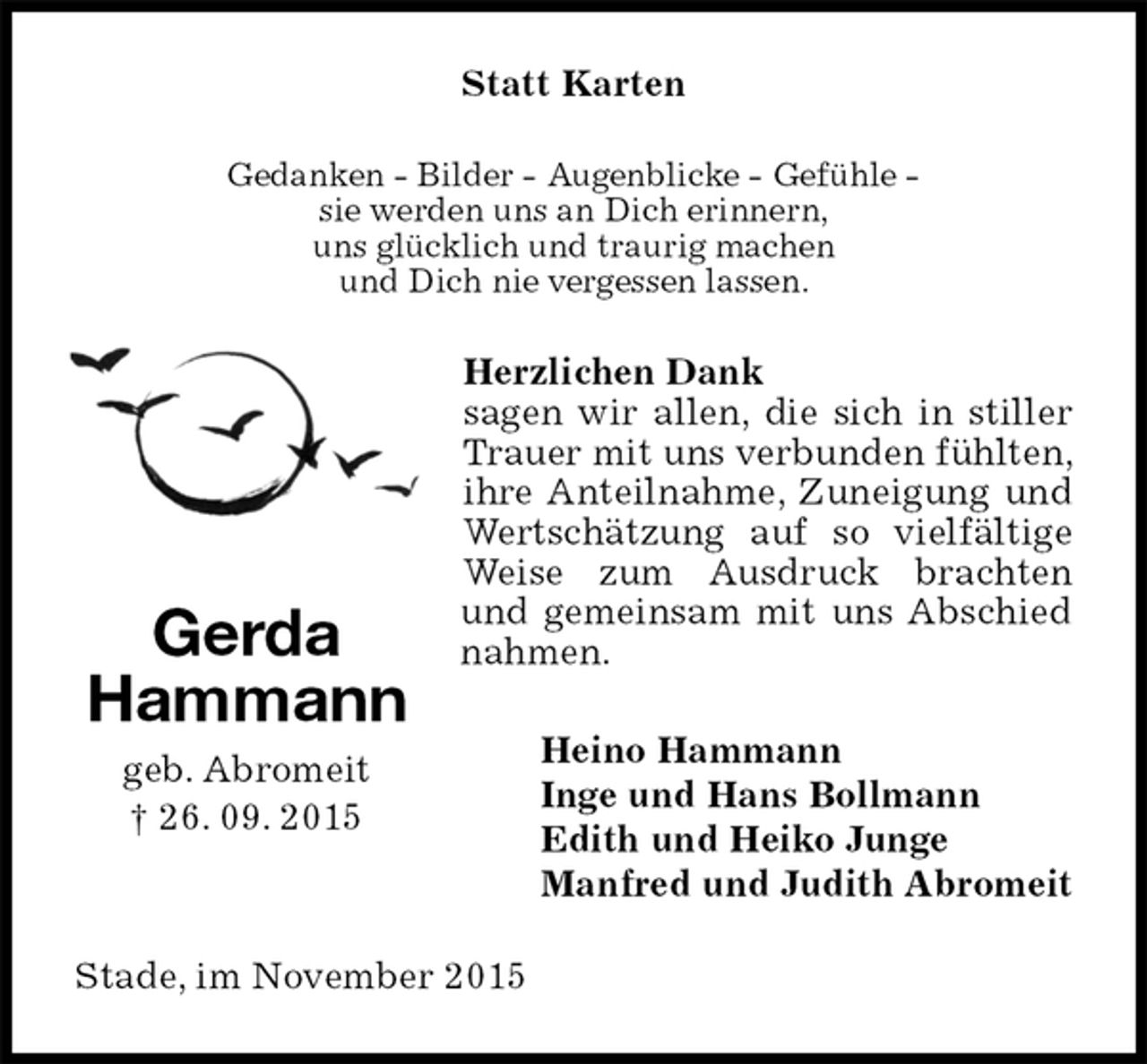 <p>Statt Karten<br />Gedanken - Bilder - Augenblicke - Gefühle -<br />sie werden uns an Dich erinnern,<br />uns glücklich und traurig machen<br />und Dich nie vergessen lassen.<br />Herzlichen Dank<br />sagen wir allen, die sich in stiller Trauer mit uns verbunden fühlten, ihre Anteilnahme, Zuneigung und Wertschätzung auf so vielfältige Weise zum Ausdruck brachten und gemeinsam mit uns Abschied nahmen.<br />Heino Hammann<br />Inge und Hans Bollmann<br />Edith und Heiko Junge<br />Manfred und Judith Abromeit<br />Stade, im November 2015<br />Gerda<br />Hammann<br />geb. Abromeit<br />† 26. 09. 2015</p>