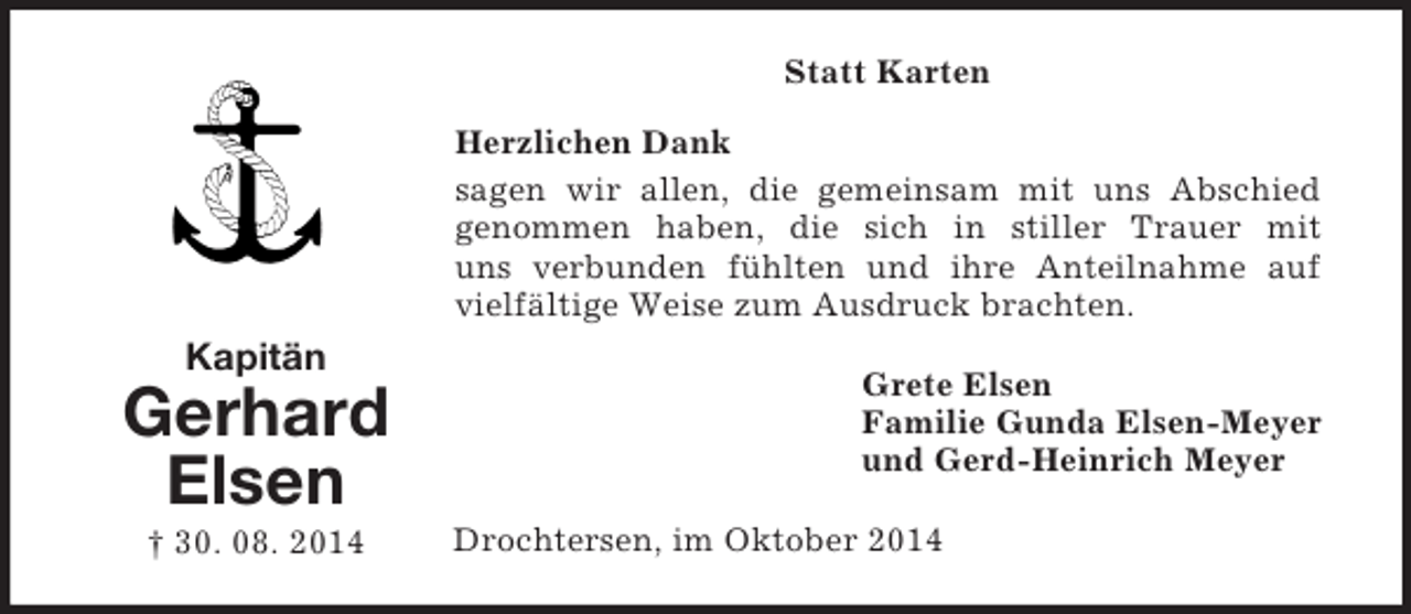 <p>Kapitän<br />Gerhard<br />Elsen<br />† 30. 08. 2014<br />Statt Karten<br />Herzlichen Dank<br />sagen wir allen, die gemeinsam mit uns Abschied<br />genommen haben, die sich in stiller Trauer mit<br />uns verbunden fühlten und ihre Anteilnahme auf vielfältige Weise zum Ausdruck brachten.<br />Grete Elsen<br />Familie Gunda Elsen-Meyer<br />und Gerd-Heinrich Meyer<br />Drochtersen, im Oktober 2014</p>