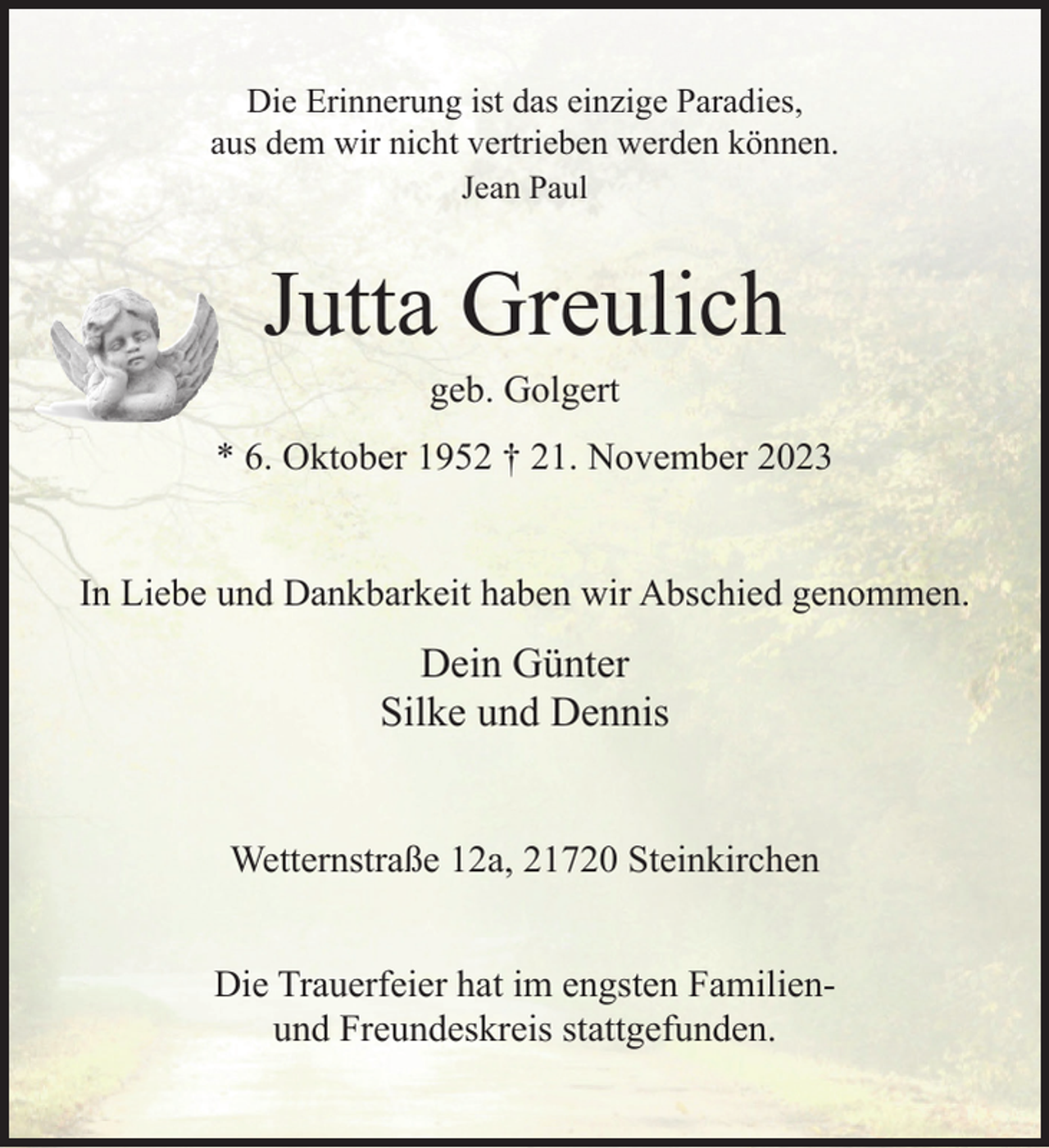 <p>Die Erinnerung ist das einzige Paradies,<br />aus dem wir nicht vertrieben werden können.<br />Jean Paul</p><p>Jutta Greulich<br />geb. Golgert</p><p>* 6. Oktober 1952 † 21. November 2023<br />In Liebe und Dankbarkeit haben wir Abschied genommen.</p><p>Dein Günter<br />Silke und Dennis<br />Wetternstraße 12a, 21720 Steinkirchen<br />Die Trauerfeier hat im engsten Familienund Freundeskreis stattgefunden.</p>