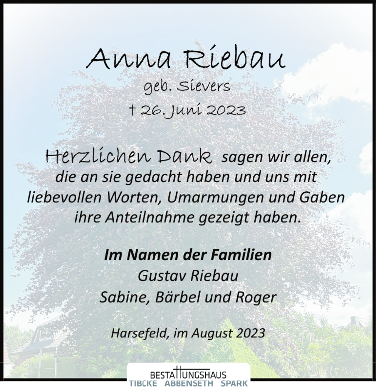 <p>Anna Riebau<br />geb. Sievers<br />†26. Juni 2023<br />Herzlichen Dank sagen wir allen,<br />die an sie gedacht haben und uns mit<br />liebevollen Worten, Umarmungen und Gaben<br />ihre Anteilnahme gezeigt habenim Namen der Familien<br />Gustav Riebau<br />Sabine, Bärbel und Roger<br />Harsefeld, im August 2023</p>