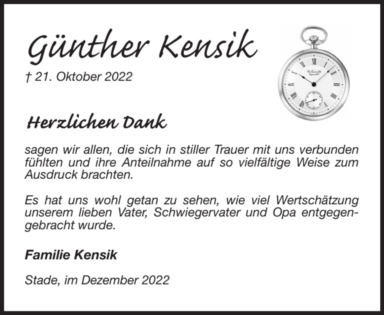 <p>Günther Kensik<br />† 21. Oktober 2022<br />Herzlichen Dank<br />sagen wir allen, die sich in stiller Trauer mit uns verbunden fühlten und ihre Anteilnahme auf so vielfältige Weise zum Ausdruck brachten.</p><p>Es hat uns wohl getan zu sehen, wie viel Wertschätzung<br />unserem lieben Vater, Schwiegervater und Opa entgegengebracht wurde.</p><p>Familie Kensik</p><p>Stade, im Dezember 2022</p>