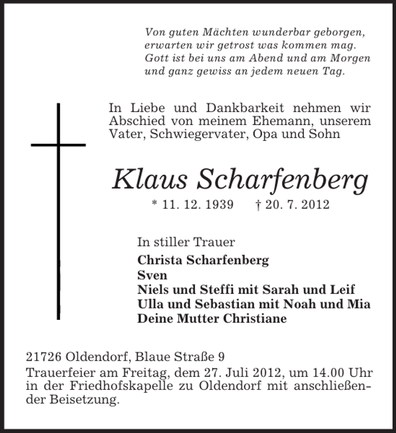 <p>Von guten Mächten wunderbar geborgen,<br />erwarten wir getrost was kommen mag.<br />Gott ist bei uns am Abend und am Morgen<br />und ganz gewiss an jedem neuen Tag.</p><p>In Liebe und Dankbarkeit nehmen wir<br />Abschied von meinem Ehemann, unserem<br />Vater, Schwiegervater, Opa und Sohn</p><p>Klaus Scharfenberg<br />* 11. 12. 1939</p><p>† 20. 7. 2012</p><p>In stiller Trauer<br />Christa Scharfenberg<br />Sven<br />Niels und Steffi mit Sarah und Leif<br />Ulla und Sebastian mit Noah und Mia<br />Deine Mutter Christiane<br />21726 Oldendorf, Blaue Straße 9<br />Trauerfeier am Freitag, dem 27. Juli 2012, um 14.00 Uhr<br />in der Friedhofskapelle zu Oldendorf mit anschließender Beisetzung.</p>