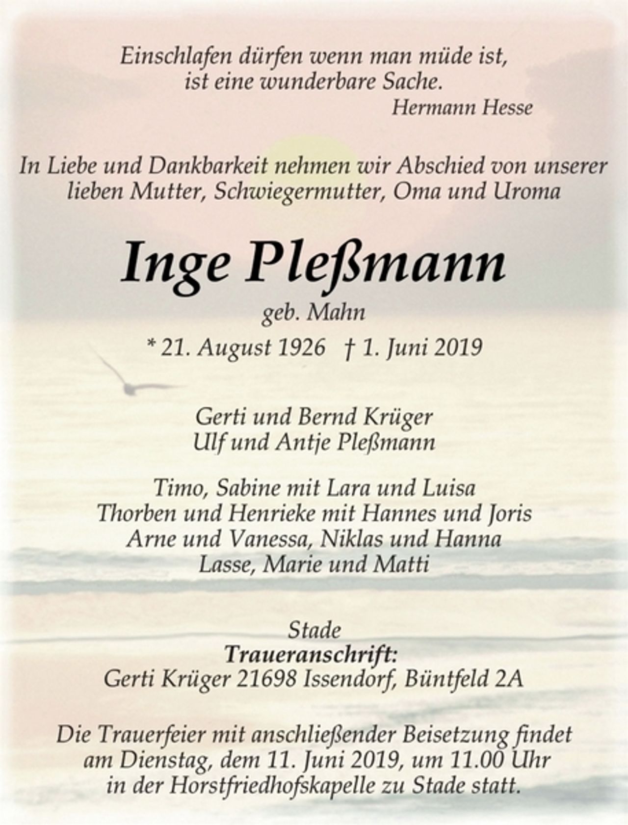 <p>Einschlafen dürfen wenn man müde ist,<br />ist eine wunderbare Sache.<br />Hermann Hesse<br />In Liebe und Dankbarkeit nehmen wir Abschied von unserer<br />lieben Mutter, Schwiegermutter, Oma und Uroma<br />Inge Pleßmann<br />geb. Mahn<br />* 21. August 1926 † 1. Juni 2019<br />Gerti und Bernd Krüger<br />Ulf und Antje Pleßmann<br />Timo, Sabine mit Lara und Luisa<br />Thorben und Henrieke mit Hannes und Joris<br />Arne und Vanessa, Niklas und Hanna<br />Lasse, Marie und Matti<br />Stade<br />Traueranschrift:<br />Gerti Krüger 21698 Issendorf, Büntfeld 2A<br />Die Trauerfeier mit anschließender Beisetzung findet<br />am Dienstag, dem 11. Juni 2019, um 11.00 Uhr<br />in der Horstfriedhofskapelle zu Stade statt.</p>
