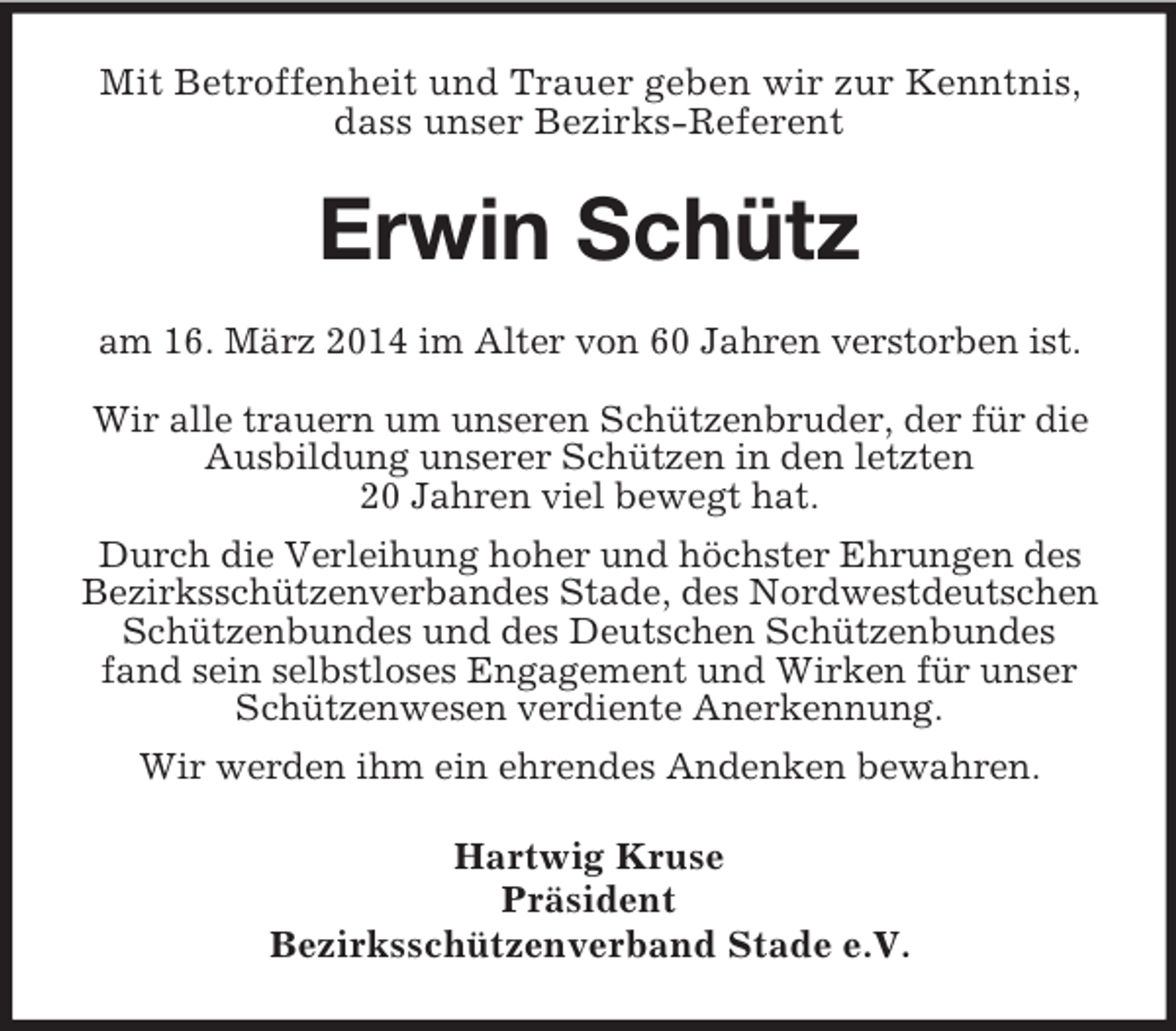 <p>Mit Betroffenheit und Trauer geben wir zur Kenntnis, dass unser Bezirks-Referent<br />Erwin Schütz<br />am 16. März 2014 im Alter von 60 Jahren verstorben ist.</p><p>Wir alle trauern um unseren Schützenbruder, der für die Ausbildung unserer Schützen in den letzten<br />20 Jahren viel bewegt hat.<br />Durch die Verleihung hoher und höchster Ehrungen des Bezirksschützenverbandes Stade, des Nordwestdeutschen Schützenbundes und des Deutschen Schützenbundes<br />fand sein selbstloses Engagement und Wirken für unser Schützenwesen verdiente Anerkennung.<br />Wir werden ihm ein ehrendes Andenken bewahren.<br />Hartwig Kruse<br />Präsident<br />Bezirksschützenverband Stade e.V.</p>