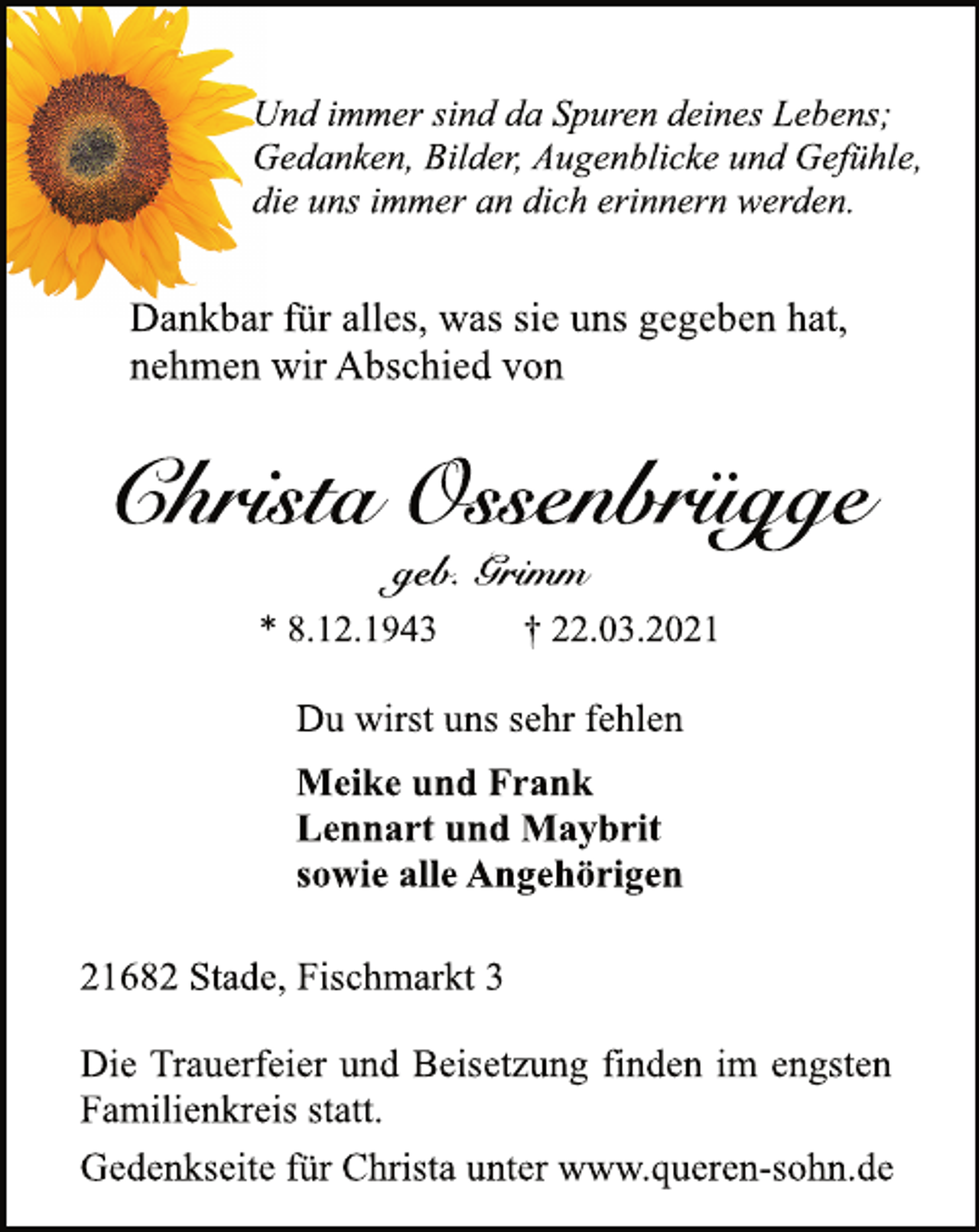 <p>Und immer sind da Spuren deines Lebens;<br />Gedanken, Bilder, Augenblicke und Gefühle,<br />die uns immer an dich erinnern werden.<br />Dankbar für alles, was sie uns gegeben hat,<br />nehmen wir Abschied von<br />Christa Ossenbrügge<br />geb. Grimm<br />* 8.12.1943 † 22.03.2021<br />Du wirst uns sehr fehlen<br />Meike und Frank<br />Lennart und Maybrit<br />sowie alle Angehörigen<br />21682 Stade, Fischmarkt 3<br />Die Trauerfeier und Beisetzung finden im engsten<br />Familienkreis statt.<br />Gedenkseite für Christa unter www.queren-sohn.de</p>