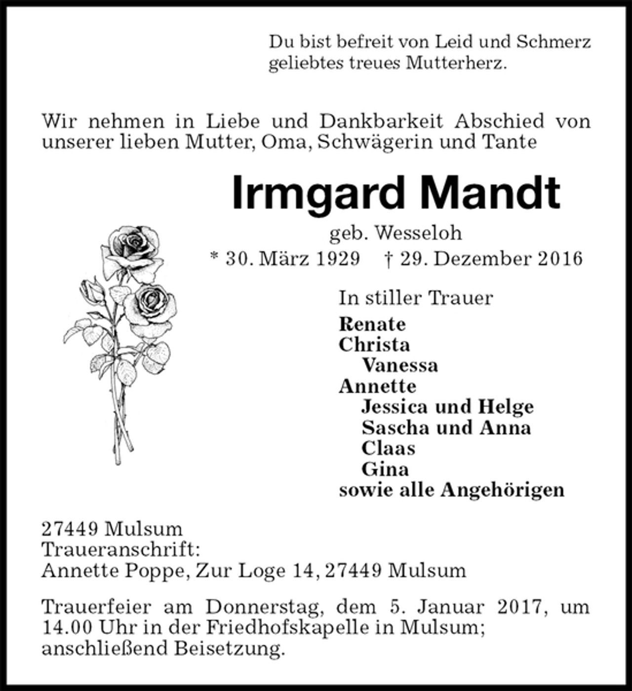<p>Du bist befreit von Leid und Schmerz<br />geliebtes treues Mutterherz.</p><p>Wir nehmen in Liebe und Dankbarkeit Abschied von unserer lieben Mutter, Oma, Schwägerin und Tante<br />Irmgard Mandt<br />geb. Wesseloh<br />* 30. März 1929 † 29. Dezember 2016<br />In stiller Trauer<br />Renate<br />Christa<br />Vanessa<br />Annette<br />Jessica und Helge<br />Sascha und Anna<br />Claas<br />Gina<br />sowie alle Angehörigen<br />27449 Mulsum<br />Traueranschrift:<br />Annette Poppe, Zur Loge 14, 27449 Mulsum<br />Trauerfeier am Donnerstag, dem 5. Januar 2017, um 14.00 Uhr in der Friedhofskapelle in Mulsum;<br />anschließend Beisetzung.</p>
