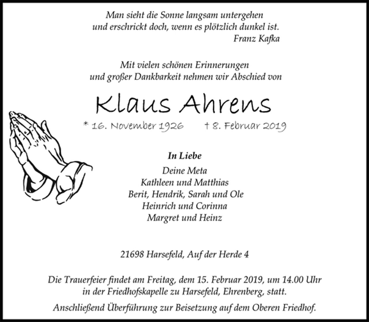 <p>Man sieht die Sonne langsam untergehen<br />und erschrickt doch, wenn es plötzlich dunkel ist.<br />Franz Kafka<br />Mit vielen schönen Erinnerungen<br />und großer Dankbarkeit nehmen wir Abschied von<br />Klaus Ahrens<br />* 16. November 1926 † 8. Februar 2019<br />In Liebe<br />Deine Meta<br />Kathleen und Matthias<br />Berit, Hendrik, Sarah und Ole<br />Heinrich und Corinna<br />Margret und Heinz<br />21698 Harsefeld, Auf der Herde 4<br />Die Trauerfeier findet am Freitag, dem 15. Februar 2019, um 14.00 Uhr in der Friedhofskapelle zu Harsefeld, Ehrenberg, statt.<br />Anschließend Überführung zur Beisetzung auf dem Oberen Friedhof.</p>
