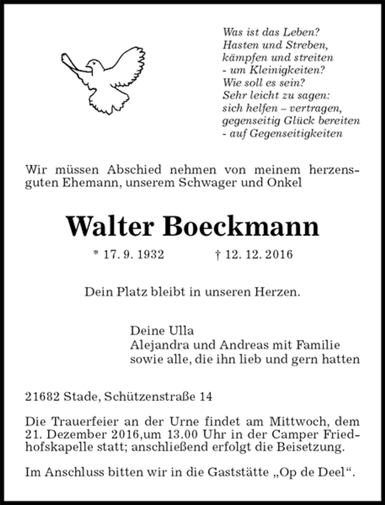 <p>Was ist das Leben?<br />Hasten und Streben,<br />kämpfen und streiten<br />- um Kleinigkeiten?<br />Wie soll es sein?<br />Sehr leicht zu sagen:<br />sich helfen – vertragen,<br />gegenseitig Glück bereiten<br />- auf Gegenseitigkeiten<br />Wir müssen Abschied nehmen von meinem herzens-<br />guten Ehemann, unserem Schwager und Onkel<br />Walter Boeckmann<br />* 17. 9. 1932 † 12. 12. 2016<br />Dein Platz bleibt in unseren Herzen.<br />Deine Ulla<br />Alejandra und Andreas mit Familie<br />sowie alle, die ihn lieb und gern hatten<br />21682 Stade, Schützenstraße 14</p><p>Die Trauerfeier an der Urne findet am Mittwoch, dem 21. Dezember 2016,um 13.00 Uhr in der Camper Friedhofskapelle statt; anschließend erfolgt die Beisetzung.</p><p>Im Anschluss bitten wir in die Gaststätte „Op de Deel“.</p>