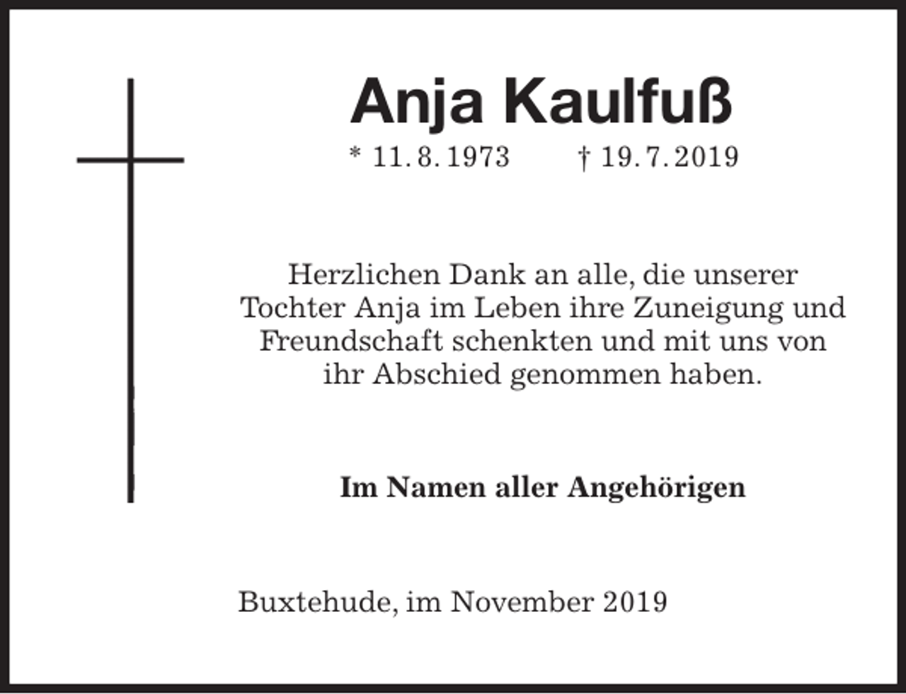 <p>Anja Kaulfuß<br />* 11. 8. 1973 † 19. 7. 2019<br />Herzlichen Dank an alle, die unserer<br />Tochter Anja im Leben ihre Zuneigung und Freundschaft schenkten und mit uns von ihr Abschied genommen haben.<br />Im Namen aller Angehörigen<br />Buxtehude, im November 2019</p>
