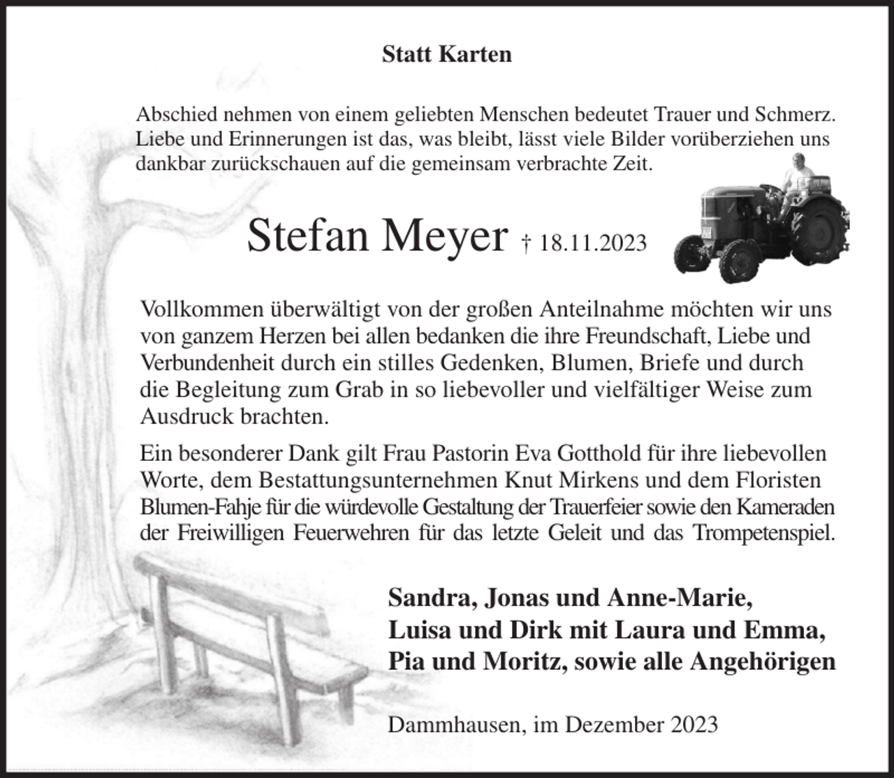 <p>Statt Karten<br />Abschied nehmen von einem geliebten Menschen bedeutet Trauer und Schmerz.<br />Liebe und Erinnerungen ist das, was bleibt, lässt viele Bilder vorüberziehen uns<br />dankbar zurückschauen auf die gemeinsam verbrachte Zeit.<br />Stefan Meyer † 18.11.2023<br />Vollkommen überwältigt von der großen Anteilnahme möchten wir uns von ganzem Herzen bei allen bedanken die ihre Freundschaft, Liebe und Verbundenheit durch ein stilles Gedenken, Blumen, Briefe und durch die Begleitung zum Grab in so liebevoller und vielfältiger Weise zum Ausdruck brachten.<br />Ein besonderer Dank gilt Frau Pastorin Eva Gotthold für ihre liebevollen Worte, dem Bestattungsunternehmen Knut Mirkens und dem Floristen Blumen-Fahje für die würdevolle Gestaltung der Trauerfeier sowie den Kameraden<br />der Freiwilligen Feuerwehren für das letzte Geleit und das Trompetenspiel.<br />Sandra, Jonas und Anne-Marie,<br />Luisa und Dirk mit Laura und Emma,<br />Pia und Moritz, sowie alle Angehörigen<br />Dammhausen, im Dezember 2023</p>